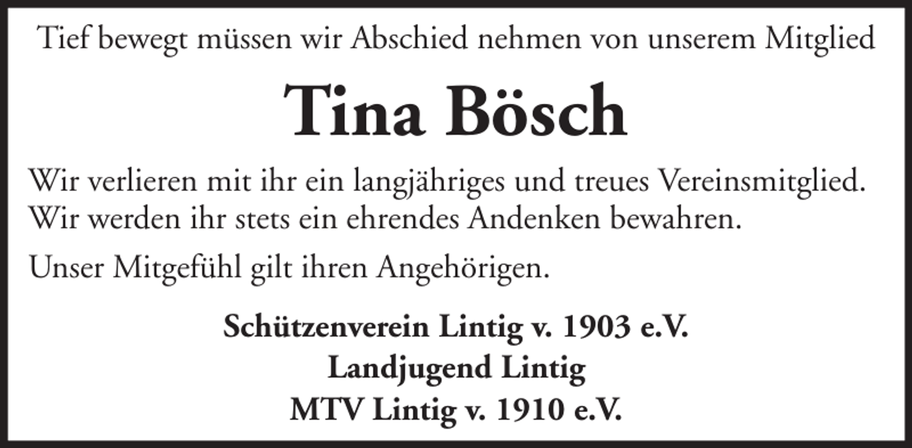 <p>Tief bewegt müssen wir Abschied nehmen von unserem Mitglied</p><p>Tina Bösch<br />Wir verlieren mit ihr ein langjähriges und treues Vereinsmitglied.<br />Wir werden ihr stets ein ehrendes Andenken bewahren.<br />Unser Mitgefühl gilt ihren Angehörigen.<br />Schützenverein Lintig v. 1903 e.V.<br />Landjugend Lintig<br />MTV Lintig v. 1910 e.V.</p>