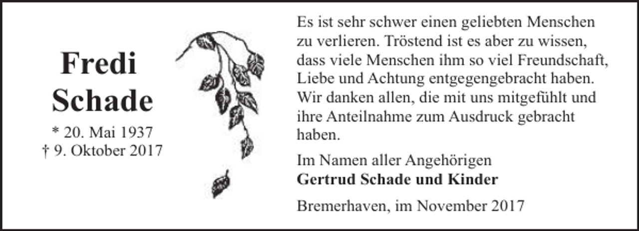 <p>Fredi<br />Schade</p><p>* 20. Mai 1937<br />† 9. Oktober 2017</p><p>Es ist sehr schwer einen geliebten Menschen<br />zu verlieren. Tröstend ist es aber zu wissen,<br />dass viele Menschen ihm so viel Freundschaft,<br />Liebe und Achtung entgegengebracht haben.<br />Wir danken allen, die mit uns mitgefühlt und<br />ihre Anteilnahme zum Ausdruck gebracht<br />haben.<br />Im Namen aller Angehörigen<br />Gertrud Schade und Kinder<br />Bremerhaven, im November 2017</p>