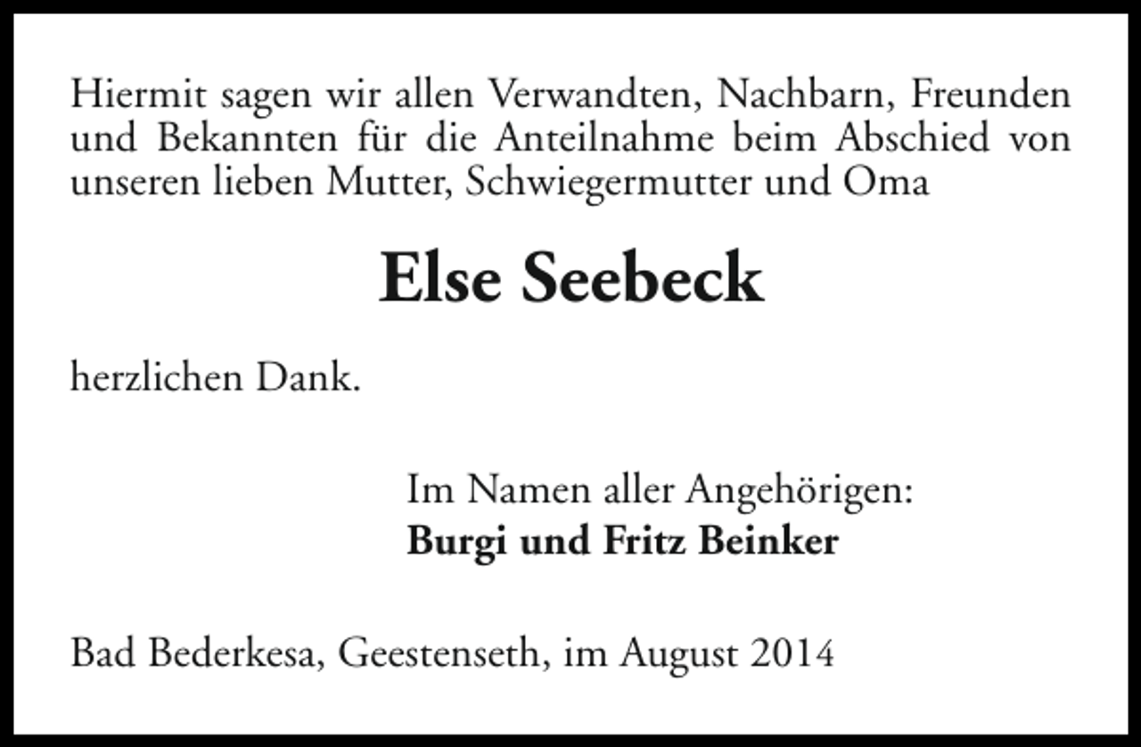<p>Hiermit sagen wir allen Verwandten, Nachbarn, Freunden<br />und Bekannten für die Anteilnahme beim Abschied von<br />unseren lieben Mutter, Schwiegermutter und Oma</p><p>Else Seebeck<br />herzlichen Dank.<br />Im Namen aller Angehörigen:<br />Burgi und Fritz Beinker<br />Bad Bederkesa, Geestenseth, im August 2014</p>