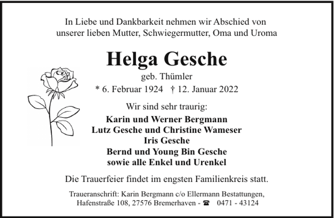 <p>In Liebe und Dankbarkeit nehmen wir Abschied von<br />unserer lieben Mutter, Schwiegermutter, Oma und Uroma</p><p>Helga Gesche</p><p>geb. Thümler<br />* 6. Februar 1924 † 12. Januar 2022<br />Wir sind sehr traurig:<br />Karin und Werner Bergmann<br />Lutz Gesche und Christine Wameser<br />Iris Gesche<br />Bernd und Young Bin Gesche<br />sowie alle Enkel und Urenkel<br />Die Trauerfeier findet im engsten Familienkreis statt.<br />Traueranschrift: Karin Bergmann c/o Ellermann Bestattungen,<br />Hafenstraße 108, 27576 Bremerhaven - ( 0471 - 43124</p>