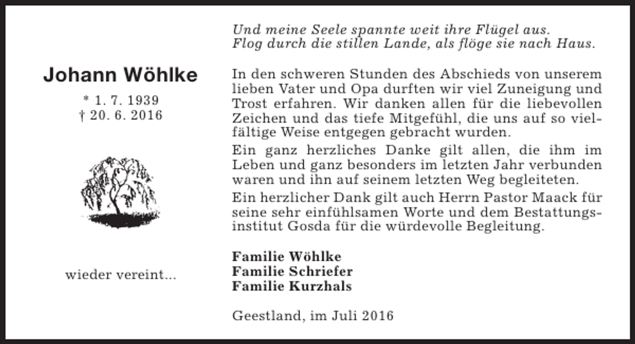 <p>Und meine Seele spannte weit ihre Flügel aus.<br />Flog durch die stillen Lande, als flöge sie nach Haus.</p><p>Johann Wöhlke<br />* 1. 7. 1939<br />† 20. 6. 2016</p><p>wieder vereint...</p><p>In den schweren Stunden des Abschieds von unserem<br />lieben Vater und Opa durften wir viel Zuneigung und<br />Trost erfahren. Wir danken allen für die liebevollen<br />Zeichen und das tiefe Mitgefühl, die uns auf so vielfältige Weise entgegen gebracht wurden.<br />Ein ganz herzliches Danke gilt allen, die ihm im<br />Leben und ganz besonders im letzten Jahr verbunden<br />waren und ihn auf seinem letzten Weg begleiteten.<br />Ein herzlicher Dank gilt auch Herrn Pastor Maack für<br />seine sehr einfühlsamen Worte und dem Bestattungsinstitut Gosda für die würdevolle Begleitung.<br />Familie Wöhlke<br />Familie Schriefer<br />Familie Kurzhals<br />Geestland, im Juli 2016</p>