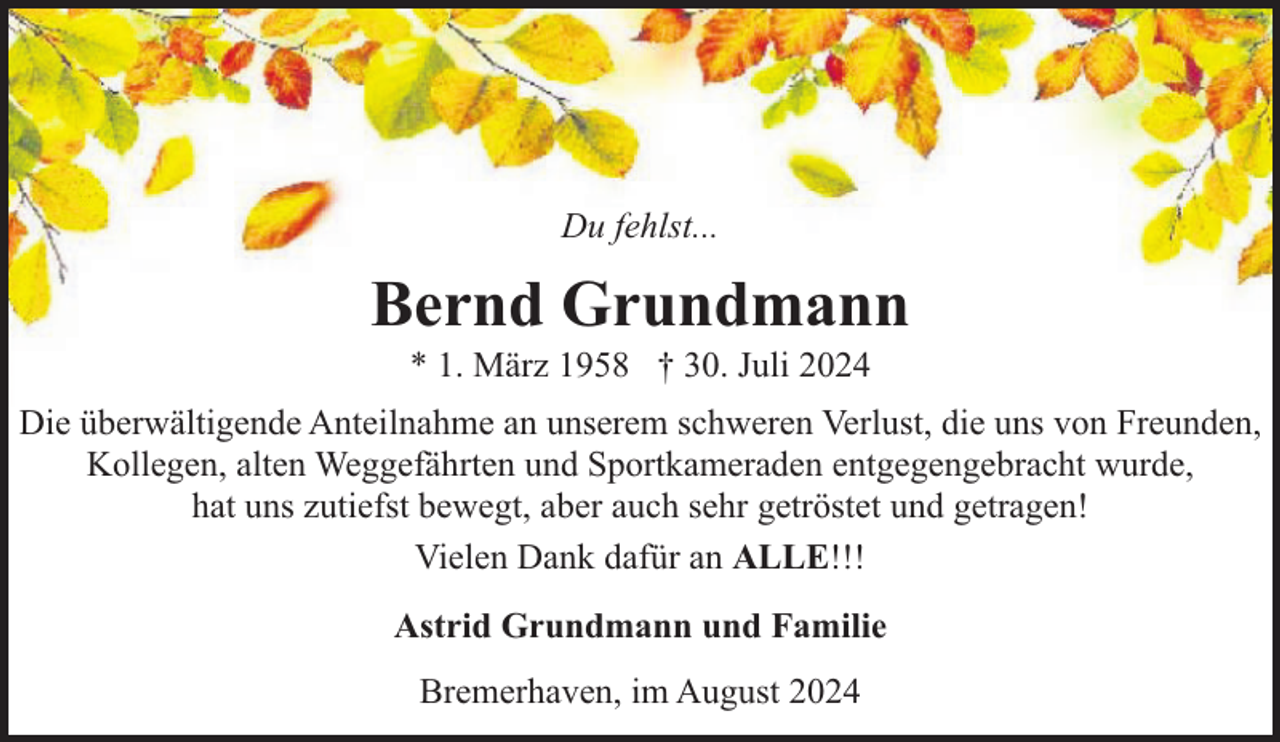 <p>Du fehlst...</p><p>Bernd Grundmann<br />* 1. März 1958 † 30. Juli 2024</p><p>Die überwältigende Anteilnahme an unserem schweren Verlust, die uns von Freunden,<br />Kollegen, alten Weggefährten und Sportkameraden entgegengebracht wurde,<br />hat uns zutiefst bewegt, aber auch sehr getröstet und getragen!<br />Vielen Dank dafür an ALLE!!!<br />Astrid Grundmann und Familie<br />Bremerhaven, im August 2024</p>