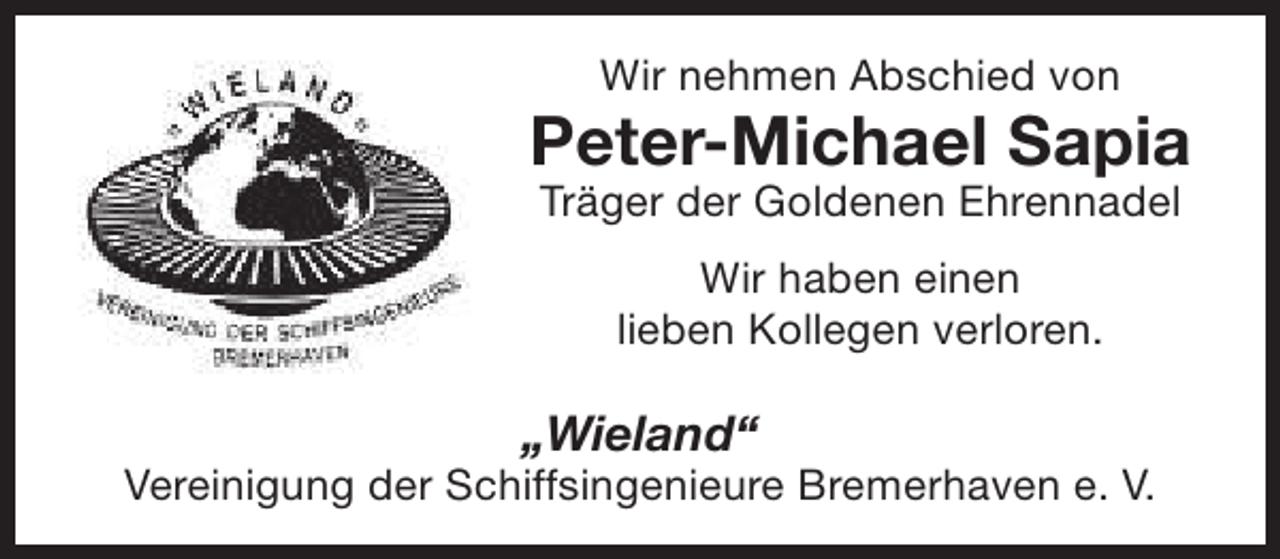 <p>Wir nehmen Abschied von</p><p>Peter-Michael Sapia<br />Träger der Goldenen Ehrennadel<br />Wir haben einen<br />lieben Kollegen verloren.</p><p>„Wieland“</p><p>Vereinigung der Schiffsingenieure Bremerhaven e. V.</p>