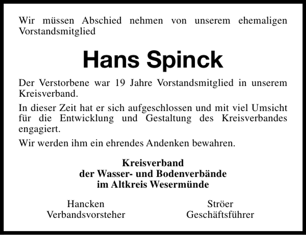 <p>Wir müssen Abschied nehmen von unserem ehemaligen<br />Vorstandsmitglied</p><p>Hans Spinck<br />Der Verstorbene war 19 Jahre Vorstandsmitglied in unserem<br />Kreisverband.<br />In dieser Zeit hat er sich aufgeschlossen und mit viel Umsicht<br />für die Entwicklung und Gestaltung des Kreisverbandes<br />engagiert.<br />Wir werden ihm ein ehrendes Andenken bewahren.<br />Kreisverband<br />der Wasser- und Bodenverbände<br />im Altkreis Wesermünde<br />Hancken<br />Verbandsvorsteher</p><p>Ströer<br />Geschäftsführer</p>