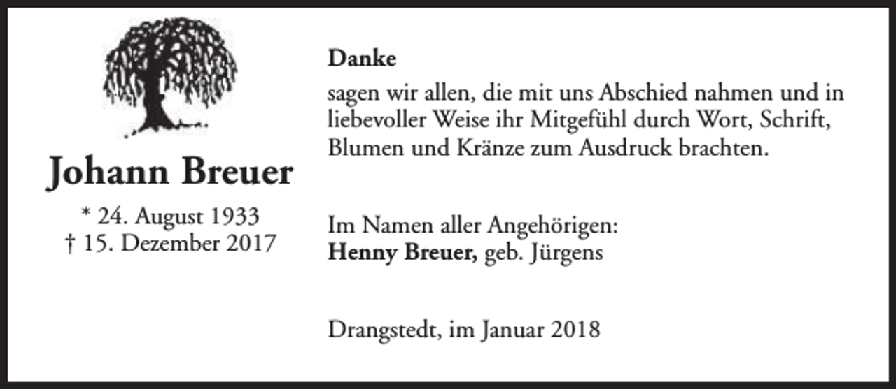 <p>Johann Breuer<br />* 24. August 1933<br />† 15. Dezember 2017</p><p>Danke<br />sagen wir allen, die mit uns Abschied nahmen und in<br />liebevoller Weise ihr Mitgefühl durch Wort, Schrift,<br />Blumen und Kränze zum Ausdruck brachten.<br />Im Namen aller Angehörigen:<br />Henny Breuer, geb. Jürgens<br />Drangstedt, im Januar 2018</p>
