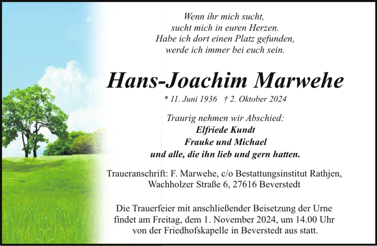 <p>Wenn ihr mich sucht,<br />sucht mich in euren Herzen.<br />Habe ich dort einen Platz gefunden,<br />werde ich immer bei euch sein.</p><p>Hans-Joachim Marwehe<br />* 11. Juni 1936 † 2. Oktober 2024</p><p>Traurig nehmen wir Abschied:<br />Elfriede Kundt<br />Frauke und Michael<br />und alle, die ihn lieb und gern hatten.<br />Traueranschrift: F. Marwehe, c/o Bestattungsinstitut Rathjen,<br />Wachholzer Straße 6, 27616 Beverstedt<br />Die Trauerfeier mit anschließender Beisetzung der Urne<br />findet am Freitag, dem 1. November 2024, um 14.00 Uhr<br />von der Friedhofskapelle in Beverstedt aus statt.</p>