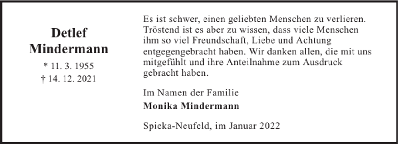 <p>Detlef<br />Mindermann<br />* 11. 3. 1955<br />† 14. 12. 2021</p><p>Es ist schwer, einen geliebten Menschen zu verlieren.<br />Tröstend ist es aber zu wissen, dass viele Menschen<br />ihm so viel Freundschaft, Liebe und Achtung<br />entgegengebracht haben. Wir danken allen, die mit uns<br />mitgefühlt und ihre Anteilnahme zum Ausdruck<br />gebracht haben.<br />Im Namen der Familie<br />Monika Mindermann<br />Spieka-Neufeld, im Januar 2022</p>