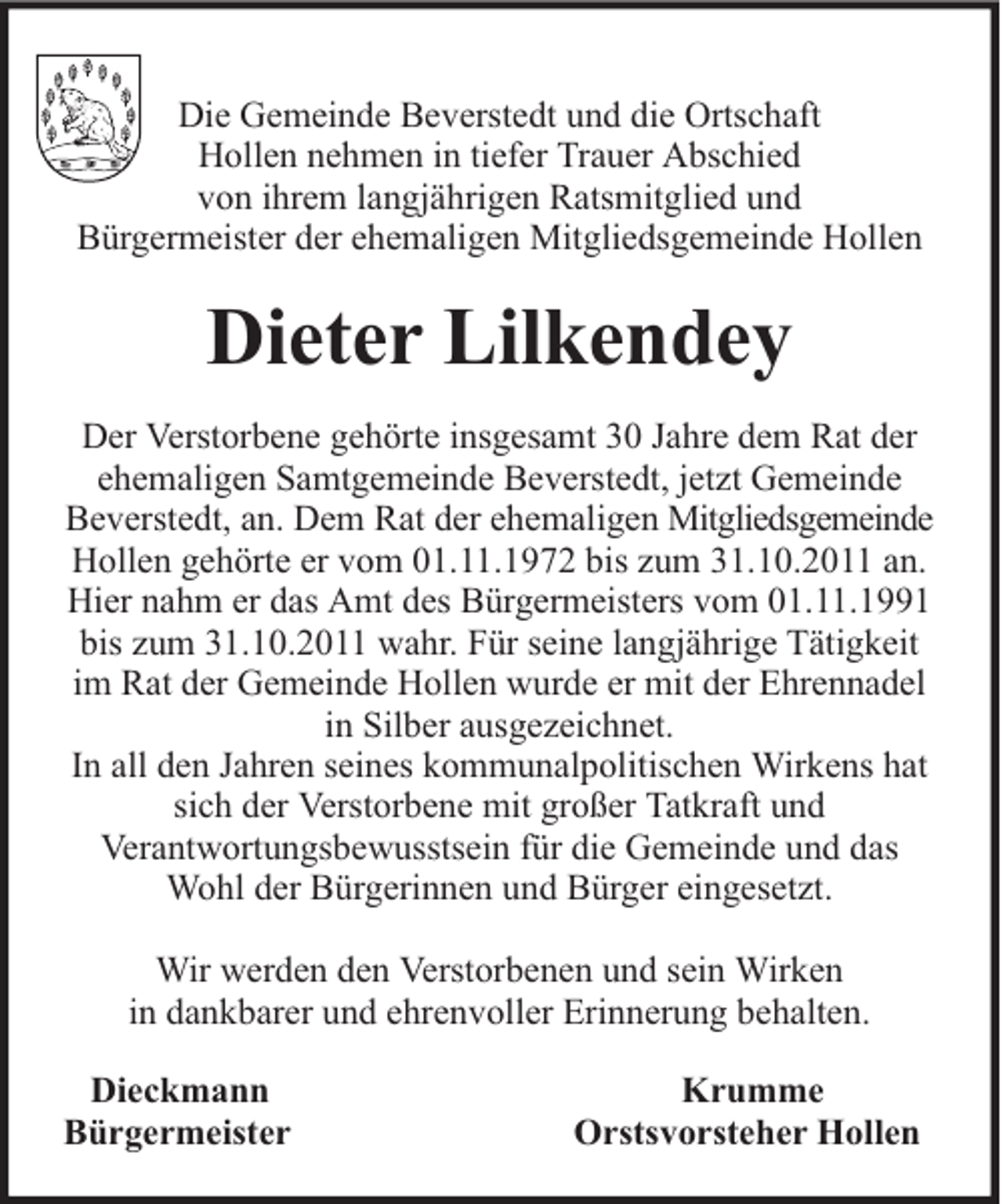<p>Die Gemeinde Beverstedt und die Ortschaft<br />Hollen nehmen in tiefer Trauer Abschied<br />von ihrem langjährigen Ratsmitglied und<br />Bürgermeister der ehemaligen Mitgliedsgemeinde Hollen</p><p>Dieter Lilkendey<br />Der Verstorbene gehörte insgesamt 30 Jahre dem Rat der<br />ehemaligen Samtgemeinde Beverstedt, jetzt Gemeinde<br />Beverstedt, an. Dem Rat der ehemaligen Mitgliedsgemeinde<br />Hollen gehörte er vom 01.11.1972 bis zum 31.10.2011 an.<br />Hier nahm er das Amt des Bürgermeisters vom 01.11.1991<br />bis zum 31.10.2011 wahr. Für seine langjährige Tätigkeit<br />im Rat der Gemeinde Hollen wurde er mit der Ehrennadel<br />in Silber ausgezeichnet.<br />In all den Jahren seines kommunalpolitischen Wirkens hat<br />sich der Verstorbene mit großer Tatkraft und<br />Verantwortungsbewusstsein für die Gemeinde und das<br />Wohl der Bürgerinnen und Bürger eingesetzt.<br />Wir werden den Verstorbenen und sein Wirken<br />in dankbarer und ehrenvoller Erinnerung behalten.<br />Dieckmann<br />Bürgermeister</p><p>Krumme<br />Orstsvorsteher Hollen</p>