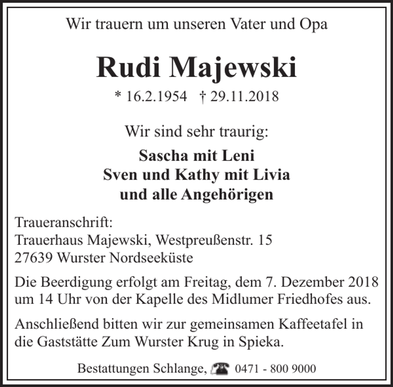 <p>Wir trauern um unseren Vater und Opa</p><p>Rudi Majewski<br />* 16.2.1954 † 29.11.2018</p><p>Wir sind sehr traurig:<br />Sascha mit Leni<br />Sven und Kathy mit Livia<br />und alle Angehörigen<br />Traueranschrift:<br />Trauerhaus Majewski, Westpreußenstr. 15<br />27639 Wurster Nordseeküste<br />Die Beerdigung erfolgt am Freitag, dem 7. Dezember 2018<br />um 14 Uhr von der Kapelle des Midlumer Friedhofes aus.<br />Anschließend bitten wir zur gemeinsamen Kaffeetafel in<br />die Gaststätte Zum Wurster Krug in Spieka.<br />Bestattungen Schlange,</p><p>0471 - 800 9000</p>
