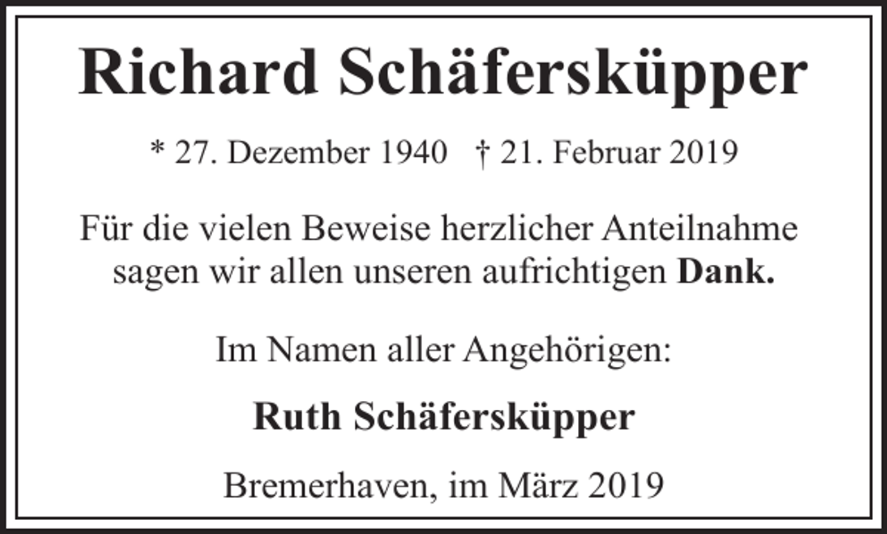 <p>Richard Schäfersküpper<br />* 27. Dezember 1940 † 21. Februar 2019</p><p>Für die vielen Beweise herzlicher Anteilnahme<br />sagen wir allen unseren aufrichtigen Dank.<br />Im Namen aller Angehörigen:</p><p>Ruth Schäfersküpper<br />Bremerhaven, im März 2019</p>