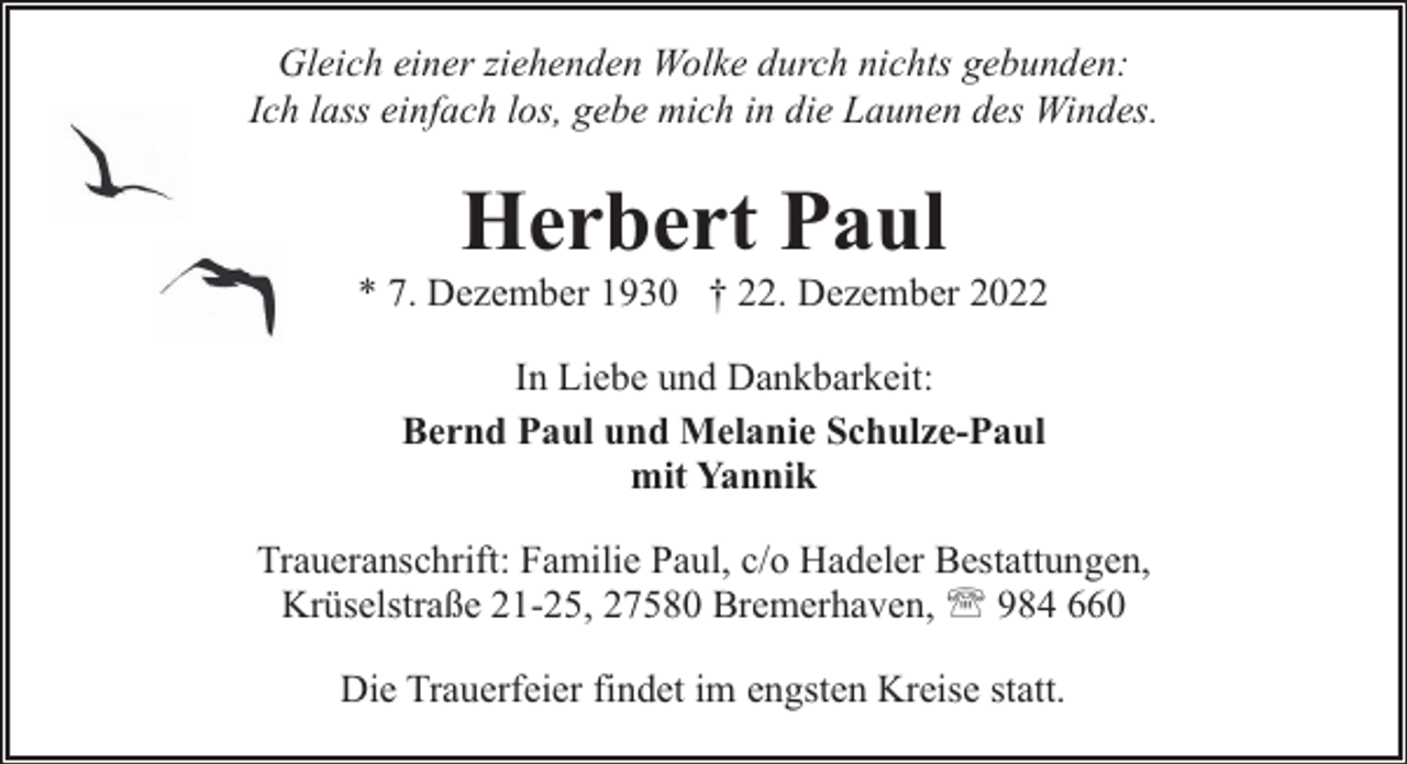 <p>Gleich einer ziehenden Wolke durch nichts gebunden:<br />Ich lass einfach los, gebe mich in die Launen des Windes.</p><p>Herbert Paul</p><p>* 7. Dezember 1930 † 22. Dezember 2022<br />In Liebe und Dankbarkeit:<br />Bernd Paul und Melanie Schulze-Paul<br />mit Yannik<br />Traueranschrift: Familie Paul, c/o Hadeler Bestattungen,<br />Krüselstraße 21-25, 27580 Bremerhaven, ' 984 660<br />Die Trauerfeier findet im engsten Kreise statt.</p>