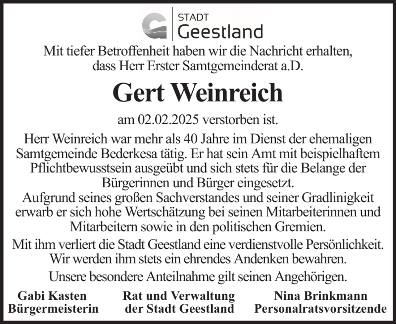 <p>Mit tiefer Betroffenheit haben wir die Nachricht erhalten,<br />dass Herr Erster Samtgemeinderat a.D.</p><p>Gert Weinreich<br />am 02.02.2025 verstorben ist.<br />Herr Weinreich war mehr als 40 Jahre im Dienst der ehemaligen<br />Samtgemeinde Bederkesa tätig. Er hat sein Amt mit beispielhaftem<br />Pflichtbewusstsein ausgeübt und sich stets für die Belange der<br />Bürgerinnen und Bürger eingesetzt.<br />Aufgrund seines großen Sachverstandes und seiner Gradlinigkeit<br />erwarb er sich hohe Wertschätzung bei seinen Mitarbeiterinnen und<br />Mitarbeitern sowie in den politischen Gremien.<br />Mit ihm verliert die Stadt Geestland eine verdienstvolle Persönlichkeit.<br />Wir werden ihm stets ein ehrendes Andenken bewahren.<br />Unsere besondere Anteilnahme gilt seinen Angehörigen.<br />Gabi Kasten<br />Bürgermeisterin</p><p>Rat und Verwaltung<br />der Stadt Geestland</p><p>Nina Brinkmann<br />Personalratsvorsitzende</p>