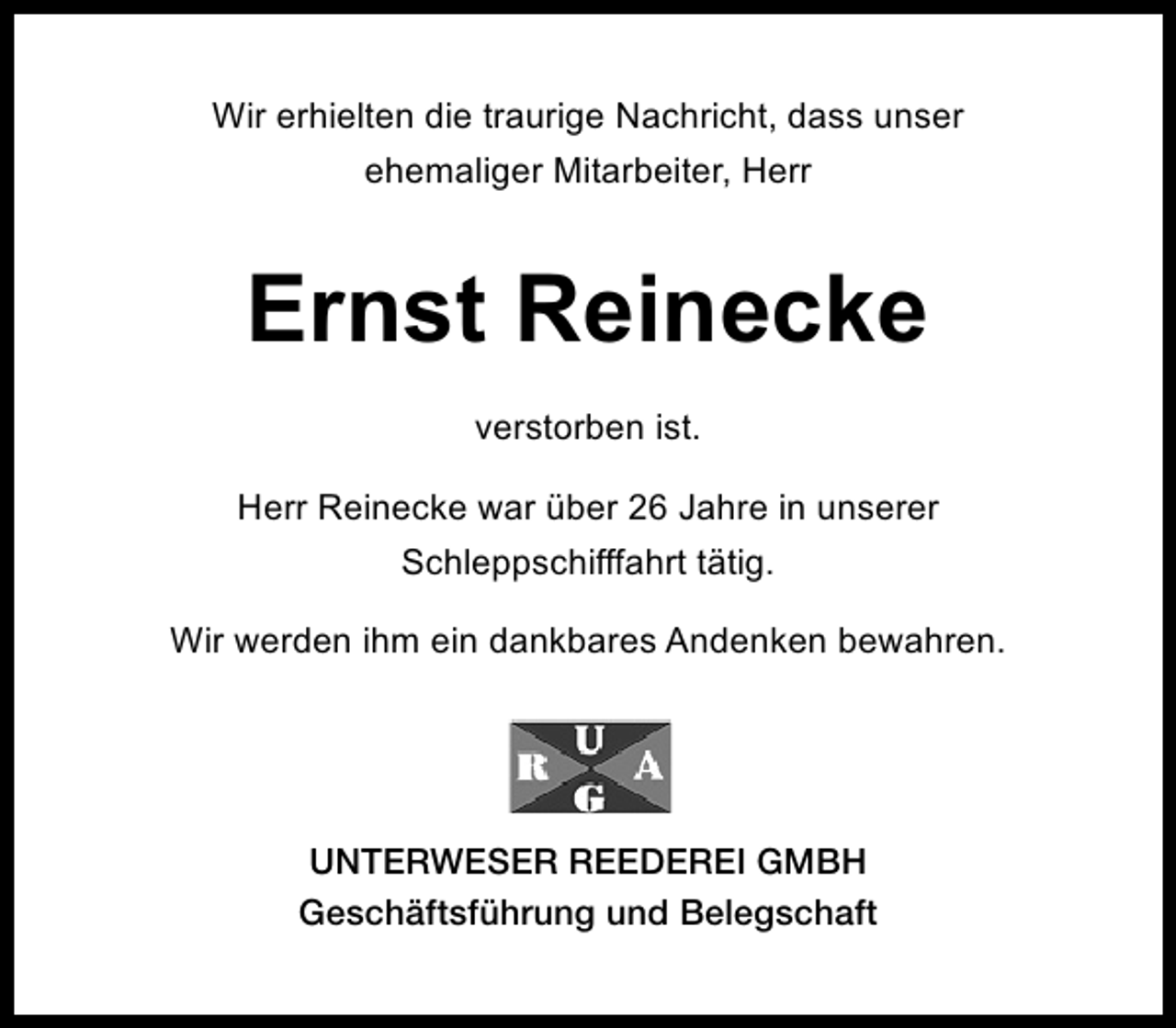 <p>Wir erhielten die traurige Nachricht, dass unser<br />ehemaliger Mitarbeiter, Herr</p><p>Ernst Reinecke<br />verstorben ist.<br />Herr Reinecke war über 26 Jahre in unserer<br />Schleppschifffahrt tätig.<br />Wir werden ihm ein dankbares Andenken bewahren.</p><p>UNTERWESER REEDEREI GMBH<br />Geschäftsführung und Belegschaft</p>