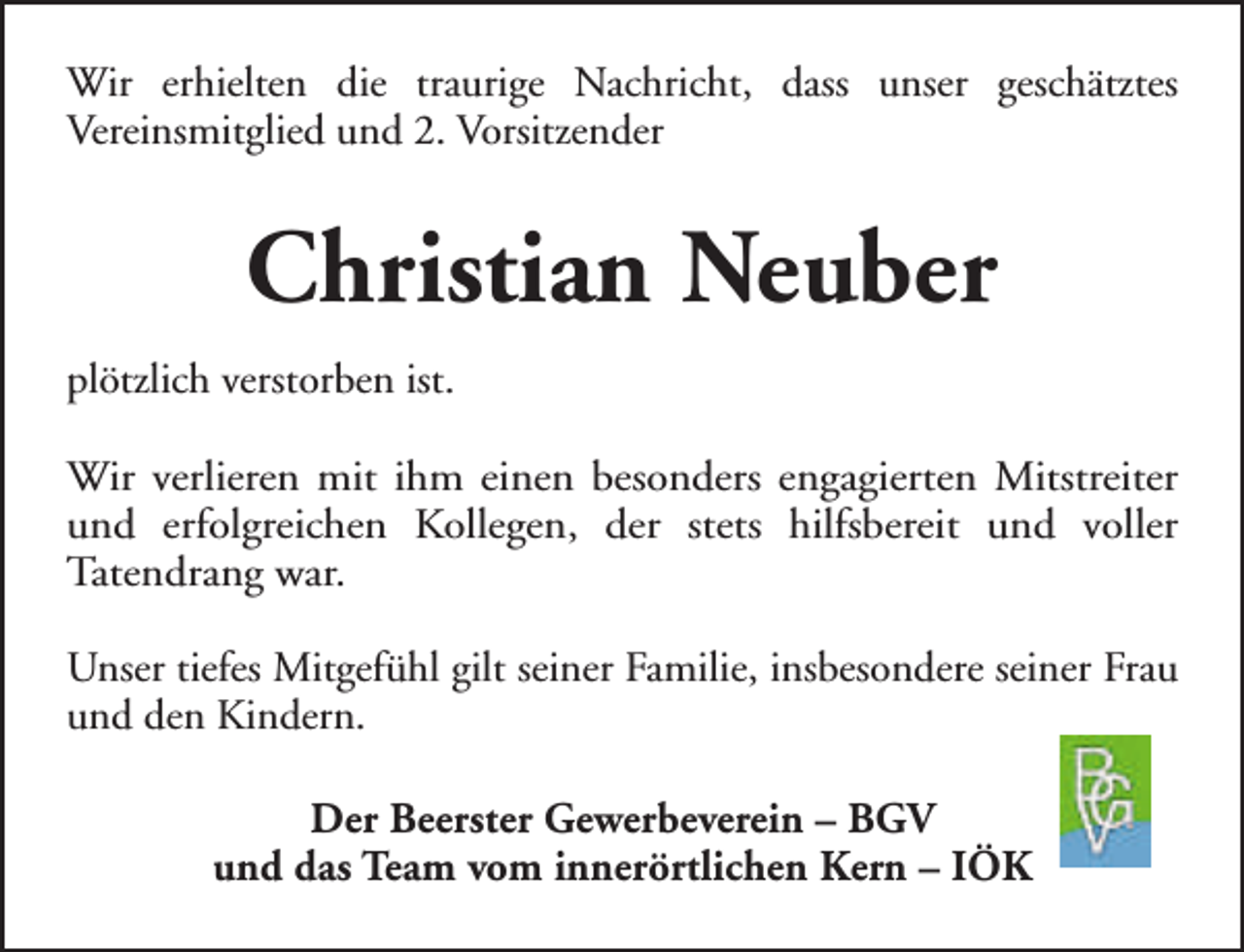 <p>Wir erhielten die traurige Nachricht, dass unser geschätztes<br />Vereinsmitglied und 2. Vorsitzender</p><p>Christian Neuber<br />plötzlich verstorben ist.<br />Wir verlieren mit ihm einen besonders engagierten Mitstreiter<br />und erfolgreichen Kollegen, der stets hilfsbereit und voller<br />Tatendrang war.<br />Unser tiefes Mitgefühl gilt seiner Familie, insbesondere seiner Frau<br />und den Kindern.<br />Der Beerster Gewerbeverein – BGV<br />und das Team vom innerörtlichen Kern – IÖK</p>