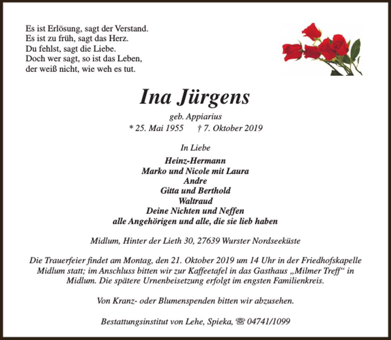 <p>Es ist Erlösung, sagt der Verstand.<br />Es ist zu früh, sagt das Herz.<br />Du fehlst, sagt die Liebe.<br />Doch wer sagt, so ist das Leben,<br />der weiß nicht, wie weh es tut.</p><p>Ina Jürgens</p><p>geb. Appiarius<br />* 25. Mai 1955<br />† 7. Oktober 2019<br />In Liebe<br />Heinz-Hermann<br />Marko und Nicole mit Laura<br />Andre<br />Gitta und Berthold<br />Waltraud<br />Deine Nichten und Neffen<br />alle Angehörigen und alle, die sie lieb haben<br />Midlum, Hinter der Lieth 30, 27639 Wurster Nordseeküste<br />Die Trauerfeier findet am Montag, den 21. Oktober 2019 um 14 Uhr in der Friedhofskapelle<br />Midlum statt; im Anschluss bitten wir zur Kaffeetafel in das Gasthaus „Milmer Treff“ in<br />Midlum. Die spätere Urnenbeisetzung erfolgt im engsten Familienkreis.<br />Von Kranz- oder Blumenspenden bitten wir abzusehen.<br />Bestattungsinstitut von Lehe, Spieka, s 04741/1099</p>