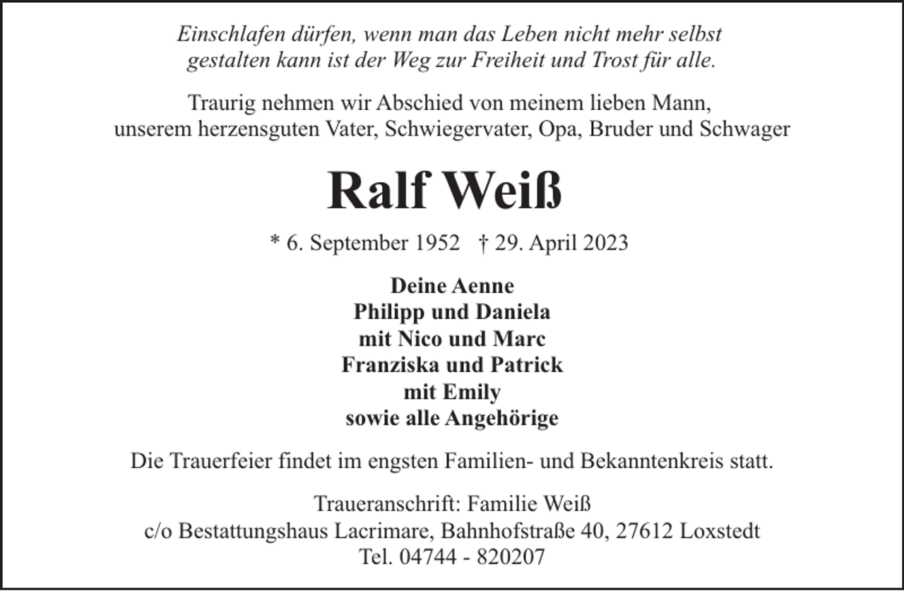 <p>Einschlafen dürfen, wenn man das Leben nicht mehr selbst<br />gestalten kann ist der Weg zur Freiheit und Trost für alle.<br />Traurig nehmen wir Abschied von meinem lieben Mann,<br />unserem herzensguten Vater, Schwiegervater, Opa, Bruder und Schwager</p><p>Ralf Weiß</p><p>* 6. September 1952 † 29. April 2023<br />Deine Aenne<br />Philipp und Daniela<br />mit Nico und Marc<br />Franziska und Patrick<br />mit Emily<br />sowie alle Angehörige<br />Die Trauerfeier findet im engsten Familien- und Bekanntenkreis statt.<br />Traueranschrift: Familie Weiß<br />c/o Bestattungshaus Lacrimare, Bahnhofstraße 40, 27612 Loxstedt<br />Tel. 04744 - 820207</p>
