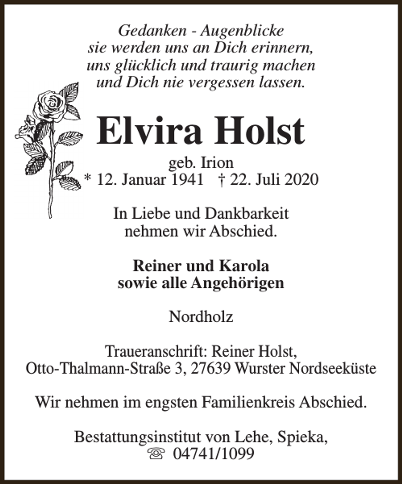<p>Gedanken - Augenblicke<br />sie werden uns an Dich erinnern,<br />uns glücklich und traurig machen<br />und Dich nie vergessen lassen.</p><p>Elvira Holst</p><p>geb. Irion<br />* 12. Januar 1941 † 22. Juli 2020<br />In Liebe und Dankbarkeit<br />nehmen wir Abschied.<br />Reiner und Karola<br />sowie alle Angehörigen<br />Nordholz<br />Traueranschrift: Reiner Holst,<br />Otto-Thalmann-Straße 3, 27639 Wurster Nordseeküste<br />Wir nehmen im engsten Familienkreis Abschied.<br />Bestattungsinstitut von Lehe, Spieka,<br />s 04741/1099</p>