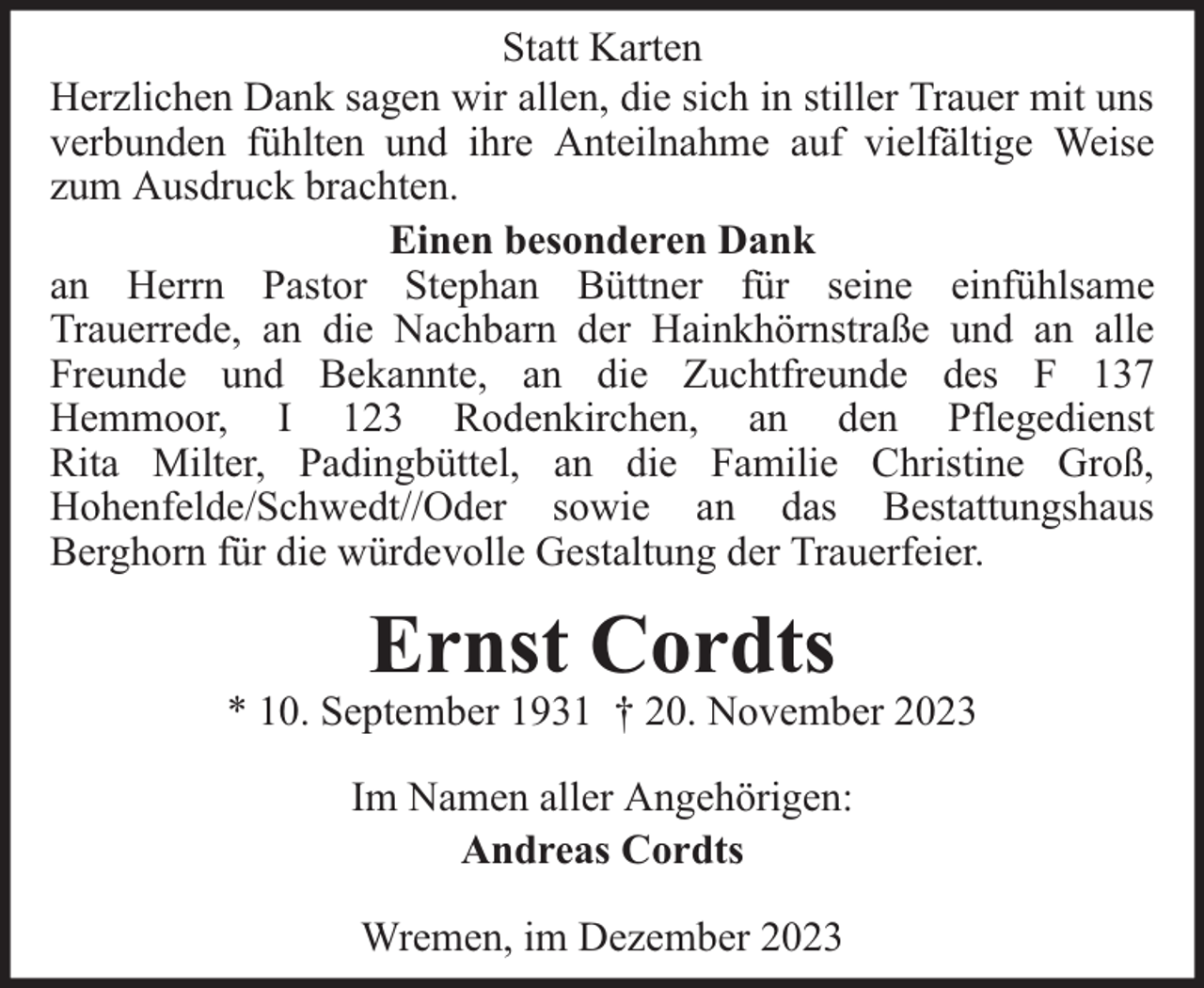<p>Statt Karten<br />Herzlichen Dank sagen wir allen, die sich in stiller Trauer mit uns<br />verbunden fühlten und ihre Anteilnahme auf vielfältige Weise<br />zum Ausdruck brachten.<br />Einen besonderen Dank<br />an Herrn Pastor Stephan Büttner für seine einfühlsame<br />Trauerrede, an die Nachbarn der Hainkhörnstraße und an alle<br />Freunde und Bekannte, an die Zuchtfreunde des F 137<br />Hemmoor, I 123 Rodenkirchen, an den Pflegedienst<br />Rita Milter, Padingbüttel, an die Familie Christine Groß,<br />Hohenfelde/Schwedt//Oder sowie an das Bestattungshaus<br />Berghorn für die würdevolle Gestaltung der Trauerfeier.</p><p>Ernst Cordts</p><p>* 10. September 1931 † 20. November 2023<br />Im Namen aller Angehörigen:<br />Andreas Cordts<br />Wremen, im Dezember 2023</p>