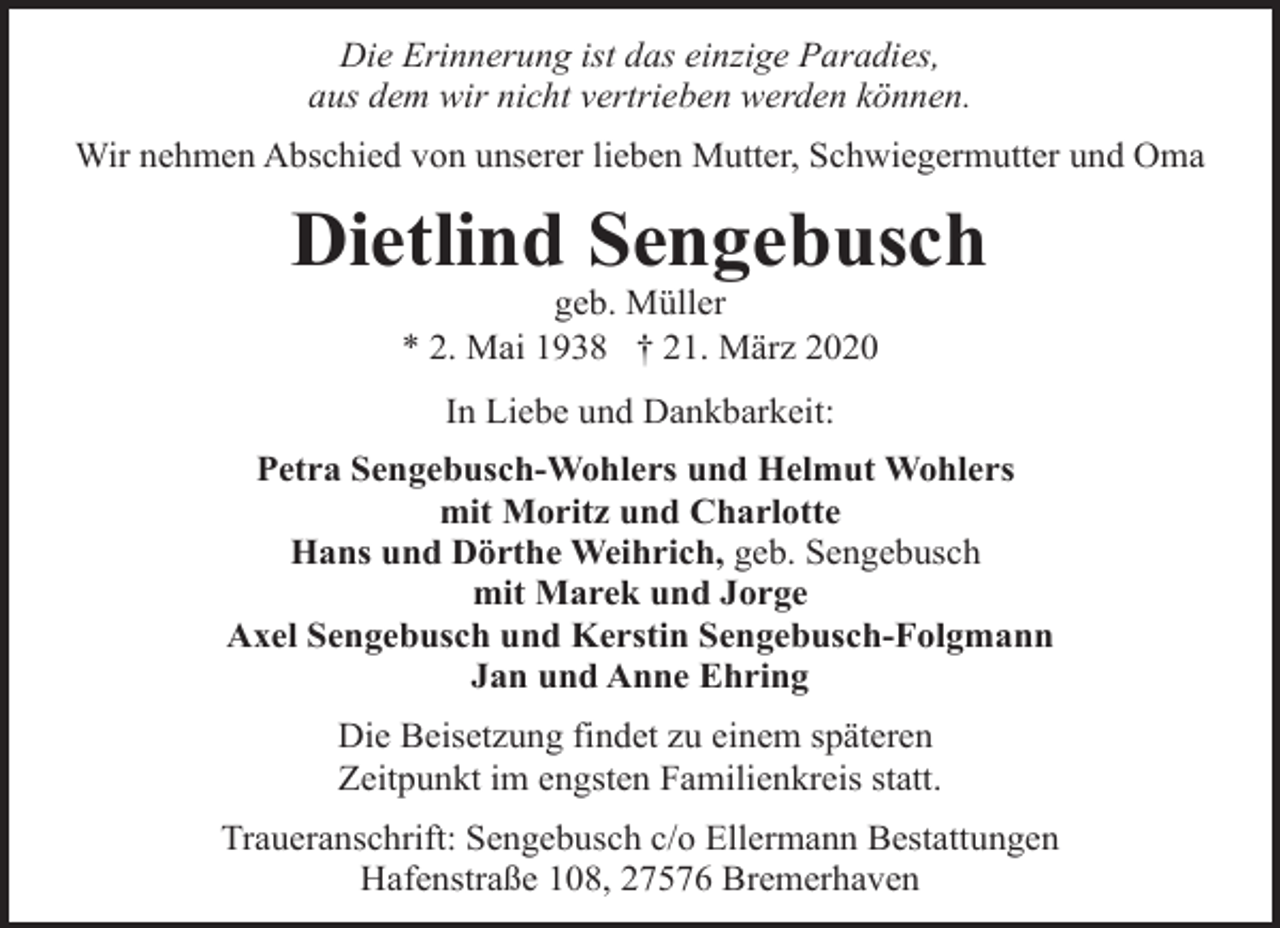 <p>Die Erinnerung ist das einzige Paradies,<br />aus dem wir nicht vertrieben werden können.<br />Wir nehmen Abschied von unserer lieben Mutter, Schwiegermutter und Oma</p><p>Dietlind Sengebusch<br />geb. Müller<br />* 2. Mai 1938 † 21. März 2020<br />In Liebe und Dankbarkeit:<br />Petra Sengebusch-Wohlers und Helmut Wohlers<br />mit Moritz und Charlotte<br />Hans und Dörthe Weihrich, geb. Sengebusch<br />mit Marek und Jorge<br />Axel Sengebusch und Kerstin Sengebusch-Folgmann<br />Jan und Anne Ehring<br />Die Beisetzung findet zu einem späteren<br />Zeitpunkt im engsten Familienkreis statt.<br />Traueranschrift: Sengebusch c/o Ellermann Bestattungen<br />Hafenstraße 108, 27576 Bremerhaven</p>