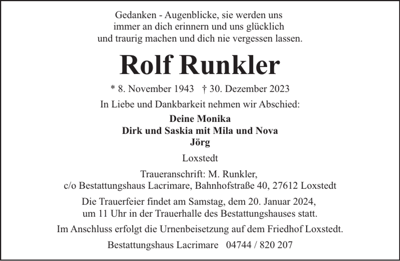 <p>Gedanken - Augenblicke, sie werden uns<br />immer an dich erinnern und uns glücklich<br />und traurig machen und dich nie vergessen lassen.</p><p>Rolf Runkler</p><p>* 8. November 1943 † 30. Dezember 2023<br />In Liebe und Dankbarkeit nehmen wir Abschied:<br />Deine Monika<br />Dirk und Saskia mit Mila und Nova<br />Jörg<br />Loxstedt<br />Traueranschrift: M. Runkler,<br />c/o Bestattungshaus Lacrimare, Bahnhofstraße 40, 27612 Loxstedt<br />Die Trauerfeier findet am Samstag, dem 20. Januar 2024,<br />um 11 Uhr in der Trauerhalle des Bestattungshauses statt.<br />Im Anschluss erfolgt die Urnenbeisetzung auf dem Friedhof Loxstedt.<br />Bestattungshaus Lacrimare 04744 / 87</p>