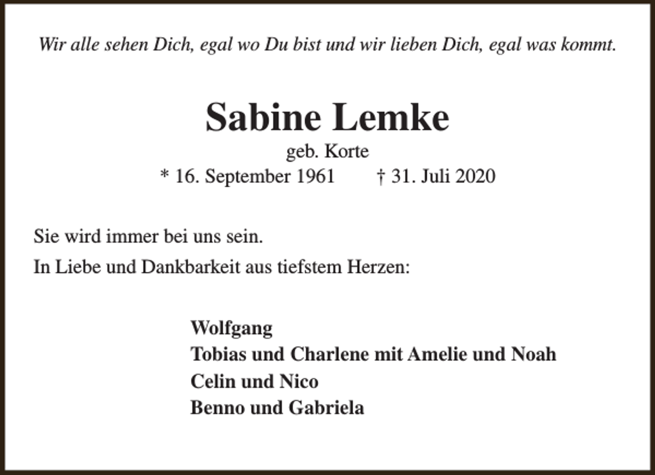 <p>Wir alle sehen Dich, egal wo Du bist und wir lieben Dich, egal was kommt.</p><p>Sabine Lemke</p><p>geb. Korte<br />* 16. September 1961<br />† 31. Juli 2020<br />Sie wird immer bei uns sein.<br />In Liebe und Dankbarkeit aus tiefstem Herzen:<br />Wolfgang<br />Tobias und Charlene mit Amelie und Noah<br />Celin und Nico<br />Benno und Gabriela</p>