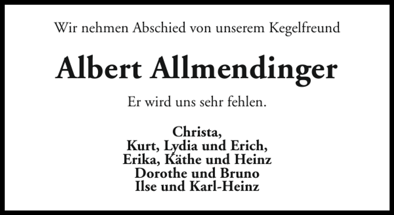 <p>Wir nehmen Abschied von unserem Kegelfreund</p><p>Albert Allmendinger<br />Er wird uns sehr fehlen.<br />Christa,<br />Kurt, Lydia und Erich,<br />Erika, Käthe und Heinz<br />Dorothe und Bruno<br />Ilse und Karl-Heinz</p>