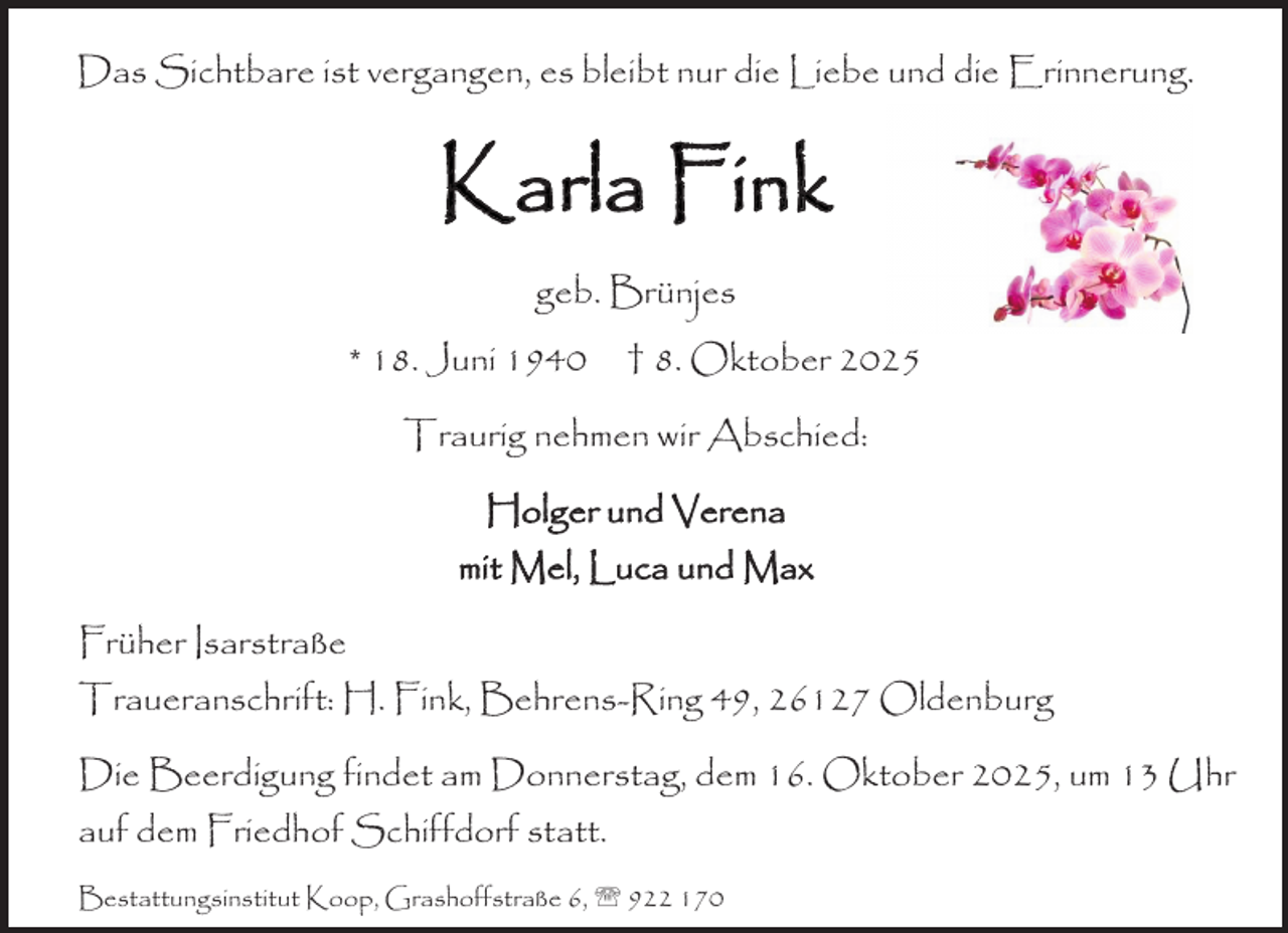 <p>Das Sichtbare ist vergangen, es bleibt nur die Liebe und die Erinnerung.</p><p>Karla Fink<br />geb. Brünjes<br />* 18. Juni 1940</p><p>† 8. Oktober 2025</p><p>Traurig nehmen wir Abschied:<br />Holger und Verena<br />mit Mel, Luca und Max<br />Früher Isarstraße<br />Traueranschrift: H. Fink, Behrens-Ring 49, 26127 Oldenburg<br />Die Beerdigung findet am Donnerstag, dem 16. Oktober 2025, um 13 Uhr<br />auf dem Friedhof Schiffdorf statt.<br />Bestattungsinstitut Koop, Grashoffstraße 6,  922 170</p>