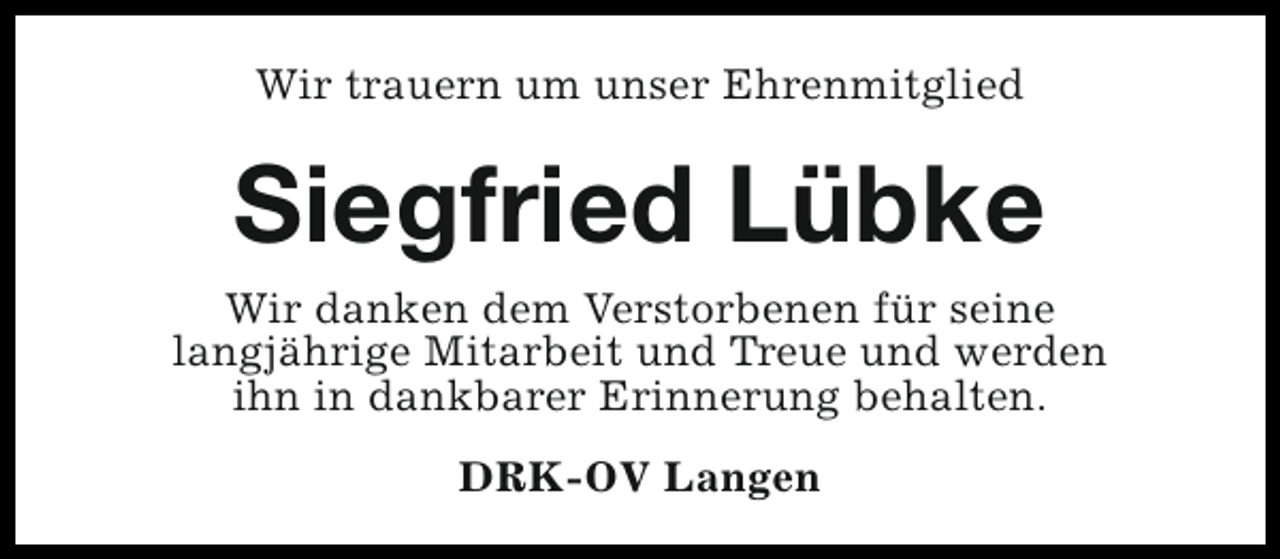 <p>Wir trauern um unser Ehrenmitglied</p><p>Siegfried Lübke</p><p>Wir danken dem Verstorbenen für seine<br />langjährige Mitarbeit und Treue und werden<br />ihn in dankbarer Erinnerung behalten.<br />DRK-OV Langen</p>
