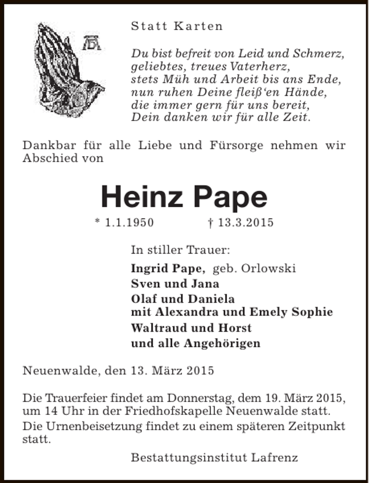 <p>S t a t t K a rt e n<br />Du bist befreit von Leid und Schmerz,<br />geliebtes, treues Vaterherz,<br />stets Müh und Arbeit bis ans Ende,<br />nun ruhen Deine fleiß‘en Hände,<br />die immer gern für uns bereit,<br />Dein danken wir für alle Zeit.<br />Dankbar für alle Liebe und Fürsorge nehmen wir<br />Abschied von</p><p>Heinz Pape</p><p>* 1.1.1950</p><p>† 13.3.2015</p><p>In stiller Trauer:<br />Ingrid Pape, geb. Orlowski<br />Sven und Jana<br />Olaf und Daniela<br />mit Alexandra und Emely Sophie<br />Waltraud und Horst<br />und alle Angehörigen<br />Neuenwalde, den 13. März 2015<br />Die Trauerfeier findet am Donnerstag, dem 19. März 2015,<br />um 14 Uhr in der Friedhofskapelle Neuenwalde statt.<br />Die Urnenbeisetzung findet zu einem späteren Zeitpunkt<br />statt.<br />Bestattungsinstitut Lafrenz</p>