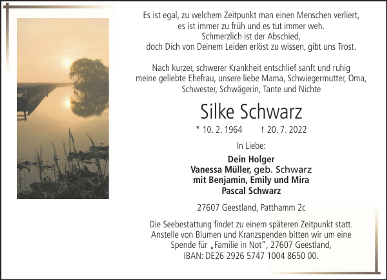 <p>Es ist egal, zu welchem Zeitpunkt man einen Menschen verliert,<br />es ist immer zu früh und es tut immer weh.<br />Schmerzlich ist der Abschied,<br />doch Dich von Deinem Leiden erlöst zu wissen, gibt uns Trost.<br />Nach kurzer, schwerer Krankheit entschlief sanft und ruhig<br />meine geliebte Ehefrau, unsere liebe Mama, Schwiegermutter, Oma,<br />Schwester, Schwägerin, Tante und Nichte</p><p>Silke Schwarz<br />* 10. 2. 1964</p><p>† 20. 7. 2022</p><p>In Liebe:<br />Dein Holger<br />Vanessa Müller, geb. Schwarz<br />mit Benjamin, Emily und Mira<br />Pascal Schwarz<br />27607 Geestland, Patthamm 2c<br />Die Seebestattung findet zu einem späteren Zeitpunkt statt.<br />Anstelle von Blumen und Kranzspenden bitten wir um eine<br />Spende für „Familie in Not“, 27607 Geestland,<br />IBAN: DE26 2926 5747 1004 8650.</p>