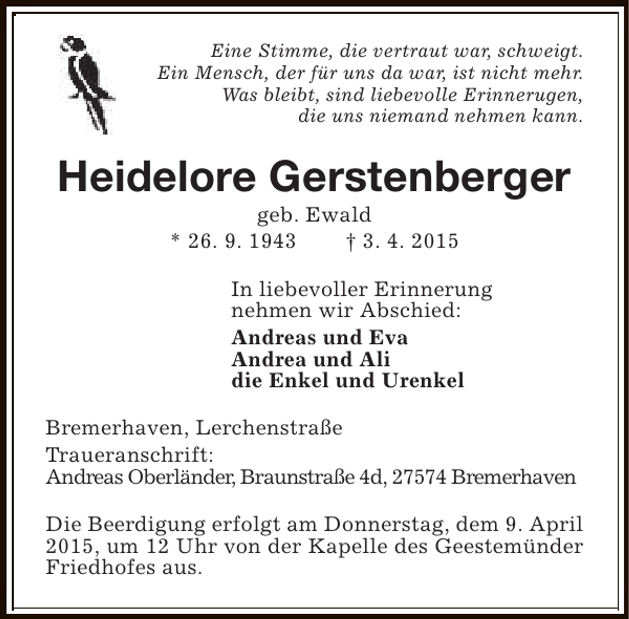 <p>Eine Stimme, die vertraut war, schweigt.<br />Ein Mensch, der für uns da war, ist nicht mehr.<br />Was bleibt, sind liebevolle Erinnerugen,<br />die uns niemand nehmen kann.</p><p>Heidelore Gerstenberger<br />geb. Ewald<br />* 26. 9. 1943<br />† 3. 4. 2015</p><p>In liebevoller Erinnerung<br />nehmen wir Abschied:<br />Andreas und Eva<br />Andrea und Ali<br />die Enkel und Urenkel<br />Bremerhaven, Lerchenstraße<br />Traueranschrift:<br />Andreas Oberländer, Braunstraße 4d, 27574 Bremerhaven<br />Die Beerdigung erfolgt am Donnerstag, dem 9. April<br />2015, um 12 Uhr von der Kapelle des Geestemünder<br />Friedhofes aus.</p>