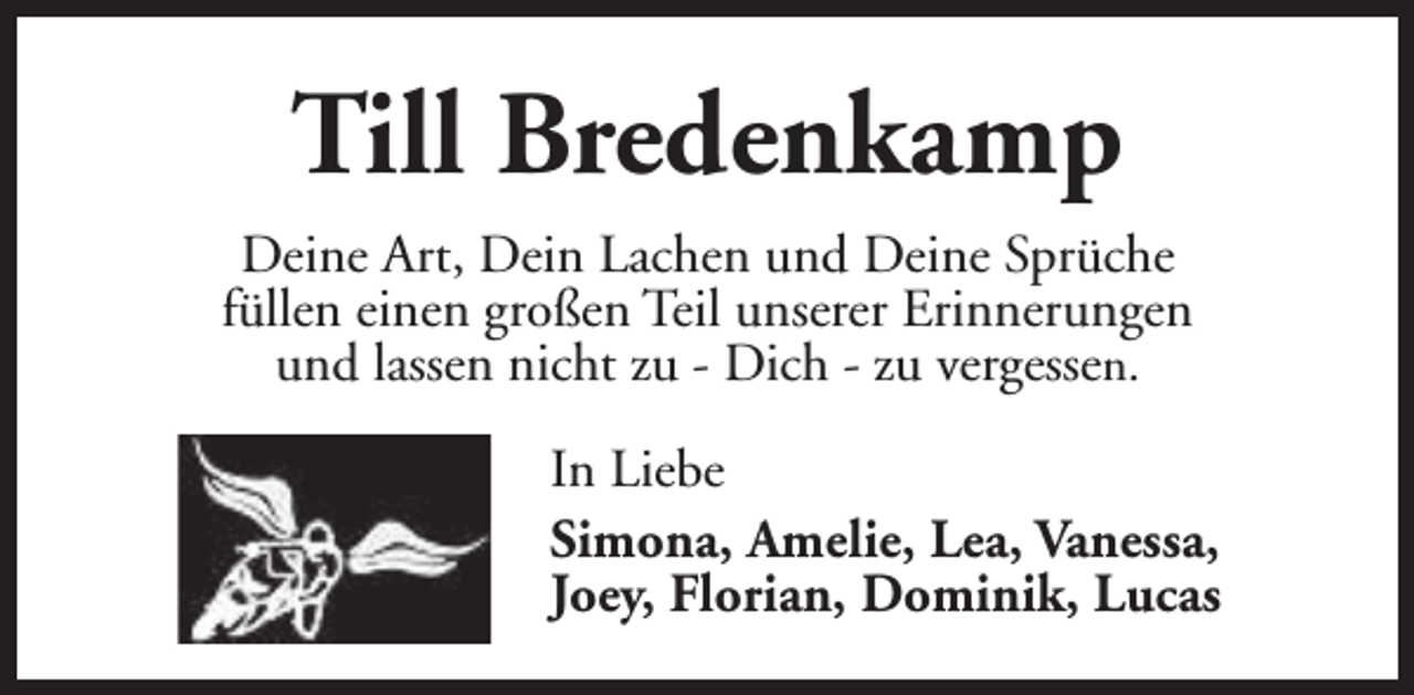 <p>Till Bredenkamp<br />Deine Art, Dein Lachen und Deine Sprüche<br />füllen einen großen Teil unserer Erinnerungen<br />und lassen nicht zu - Dich - zu vergessen.<br />In Liebe<br />Simona, Amelie, Lea, Vanessa,<br />Joey, Florian, Dominik, Lucas</p>