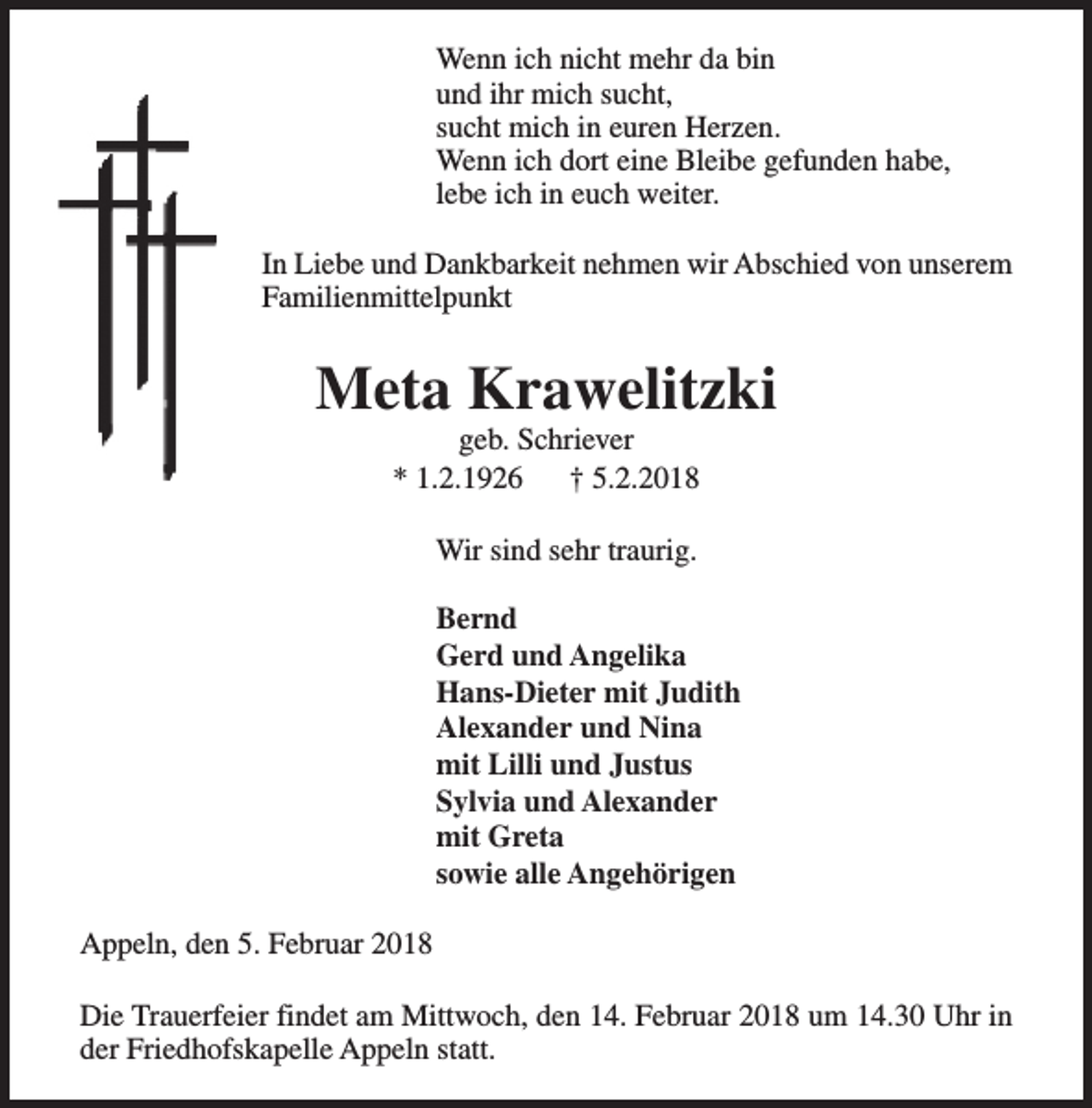 <p>Wenn ich nicht mehr da bin<br />und ihr mich sucht,<br />sucht mich in euren Herzen.<br />Wenn ich dort eine Bleibe gefunden habe,<br />lebe ich in euch weiter.<br />In Liebe und Dankbarkeit nehmen wir Abschied von unserem<br />Familienmittelpunkt</p><p>Meta Krawelitzki<br />geb. Schriever<br />* 1.2.1926<br />† 5.2.2018<br />Wir sind sehr traurig.<br />Bernd<br />Gerd und Angelika<br />Hans-Dieter mit Judith<br />Alexander und Nina<br />mit Lilli und Justus<br />Sylvia und Alexander<br />mit Greta<br />sowie alle Angehörigen<br />Appeln, den 5. Februar 2018<br />Die Trauerfeier findet am Mittwoch, den 14. Februar 2018 um 14.30 Uhr in<br />der Friedhofskapelle Appeln statt.</p>