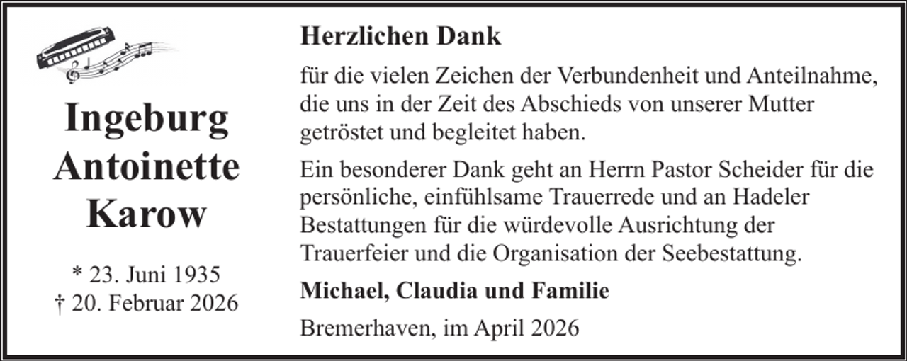<p>Herzlichen Dank</p><p>Ingeburg<br />Antoinette<br />Karow<br />* 23. Juni 1935<br />† 20. Februar 2026</p><p>für die vielen Zeichen der Verbundenheit und Anteilnahme,<br />die uns in der Zeit des Abschieds von unserer Mutter<br />getröstet und begleitet haben.<br />Ein besonderer Dank geht an Herrn Pastor Scheider für die<br />persönliche, einfühlsame Trauerrede und an Hadeler<br />Bestattungen für die würdevolle Ausrichtung der<br />Trauerfeier und die Organisation der Seebestattung.<br />Michael, Claudia und Familie<br />Bremerhaven, im April 2026</p>