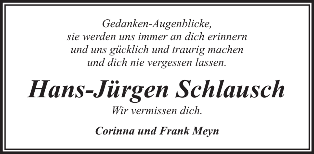 <p>Gedanken-Augenblicke,<br />sie werden uns immer an dich erinnern<br />und uns gücklich und traurig machen<br />und dich nie vergessen lassen.</p><p>Hans-Jürgen Schlausch<br />Wir vermissen dich.</p><p>Corinna und Frank Meyn</p>