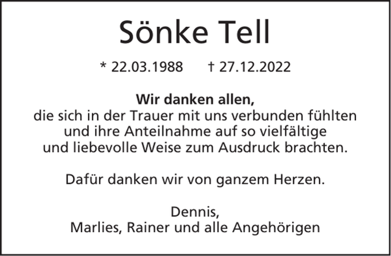 <p>Sönke Tell<br />* 22.03.1988</p><p>† 27.12.2022</p><p>Wir danken allen,<br />die sich in der Trauer mit uns verbunden fühlten<br />und ihre Anteilnahme auf so vielfältige<br />und liebevolle Weise zum Ausdruck brachten.<br />Dafür danken wir von ganzem Herzen.<br />Dennis,<br />Marlies, Rainer und alle Angehörigen</p>