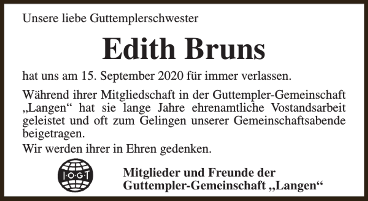 <p>Unsere liebe Guttemplerschwester</p><p>Edith Bruns</p><p>hat uns am 15. September 2020 für immer verlassen.<br />Während ihrer Mitgliedschaft in der Guttempler-Gemeinschaft<br />„Langen“ hat sie lange Jahre ehrenamtliche Vostandsarbeit<br />geleistet und oft zum Gelingen unserer Gemeinschaftsabende<br />beigetragen.<br />Wir werden ihrer in Ehren gedenken.<br />Mitglieder und Freunde der<br />Guttempler-Gemeinschaft „Langen“</p>