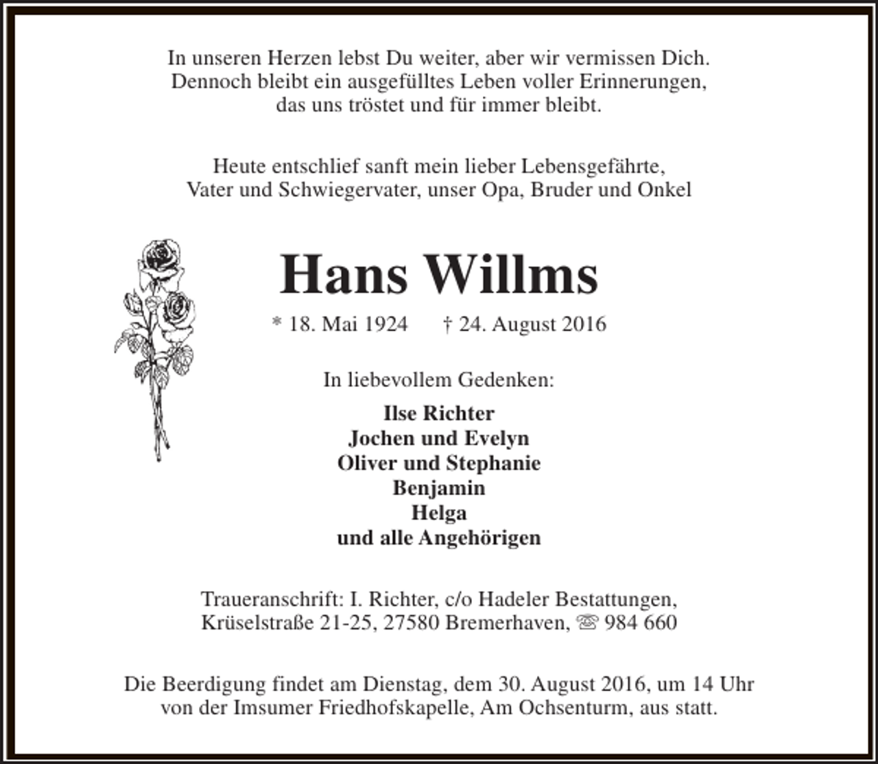 <p>In unseren Herzen lebst Du weiter, aber wir vermissen Dich.<br />Dennoch bleibt ein ausgefülltes Leben voller Erinnerungen,<br />das uns tröstet und für immer bleibt.<br />Heute entschlief sanft mein lieber Lebensgefährte,<br />Vater und Schwiegervater, unser Opa, Bruder und Onkel</p><p>Hans Willms</p><p>* 18. Mai 1924</p><p>† 24. August 2016</p><p>In liebevollem Gedenken:<br />Ilse Richter<br />Jochen und Evelyn<br />Oliver und Stephanie<br />Benjamin<br />Helga<br />und alle Angehörigen<br />Traueranschrift: I. Richter, c/o Hadeler Bestattungen,<br />Krüselstraße 21-25, 27580 Bremerhaven, s 984 660<br />Die Beerdigung findet am Dienstag, dem 30. August 2016, um 14 Uhr<br />von der Imsumer Friedhofskapelle, Am Ochsenturm, aus statt.</p>