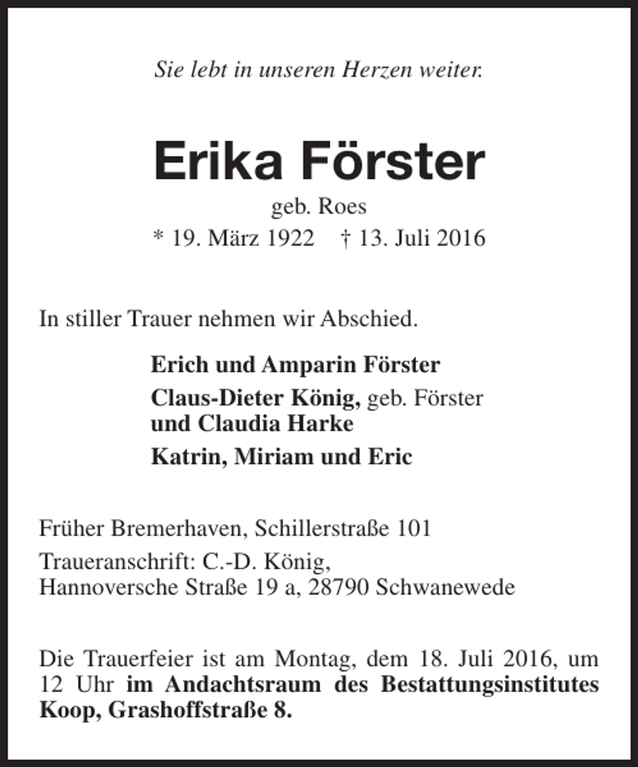 <p>Sie lebt in unseren Herzen weiter.</p><p>Erika Förster<br />geb. Roes<br />* 19. März 1922 † 13. Juli 2016</p><p>In stiller Trauer nehmen wir Abschied.<br />Erich und Amparin Förster<br />Claus-Dieter König, geb. Förster<br />und Claudia Harke<br />Katrin, Miriam und Eric<br />Früher Bremerhaven, Schillerstraße 101<br />Traueranschrift: C.-D. König,<br />Hannoversche Straße 19 a, 28790 Schwanewede<br />Die Trauerfeier ist am Montag, dem 18. Juli 2016, um<br />12 Uhr im Andachtsraum des Bestattungsinstitutes<br />Koop, Grashoffstraße 8.</p>