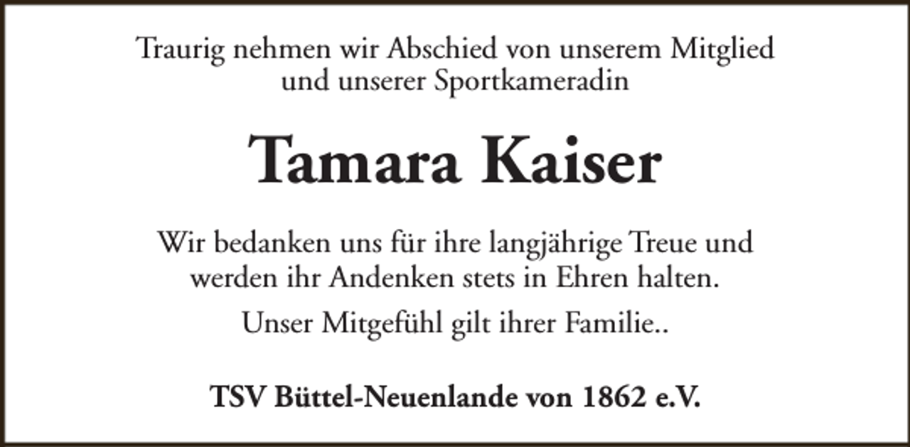 <p>Traurig nehmen wir Abschied von unserem Mitglied<br />und unserer Sportkameradin</p><p>Tamara Kaiser<br />Wir bedanken uns für ihre langjährige Treue und<br />werden ihr Andenken stets in Ehren halten.<br />Unser Mitgefühl gilt ihrer Familie..<br />TSV Büttel-Neuenlande von 1862 e.V.</p>