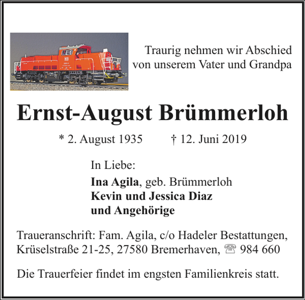 <p>Traurig nehmen wir Abschied<br />von unserem Vater und Grandpa</p><p>Ernst-August Brümmerloh<br />* 2. August 1935</p><p>† 12. Juni 2019</p><p>In Liebe:<br />Ina Agila, geb. Brümmerloh<br />Kevin und Jessica Diaz<br />und Angehörige<br />Traueranschrift: Fam. Agila, c/o Hadeler Bestattungen,<br />Krüselstraße 21-25, 27580 Bremerhaven, ' 984 660<br />Die Trauerfeier findet im engsten Familienkreis statt.</p>