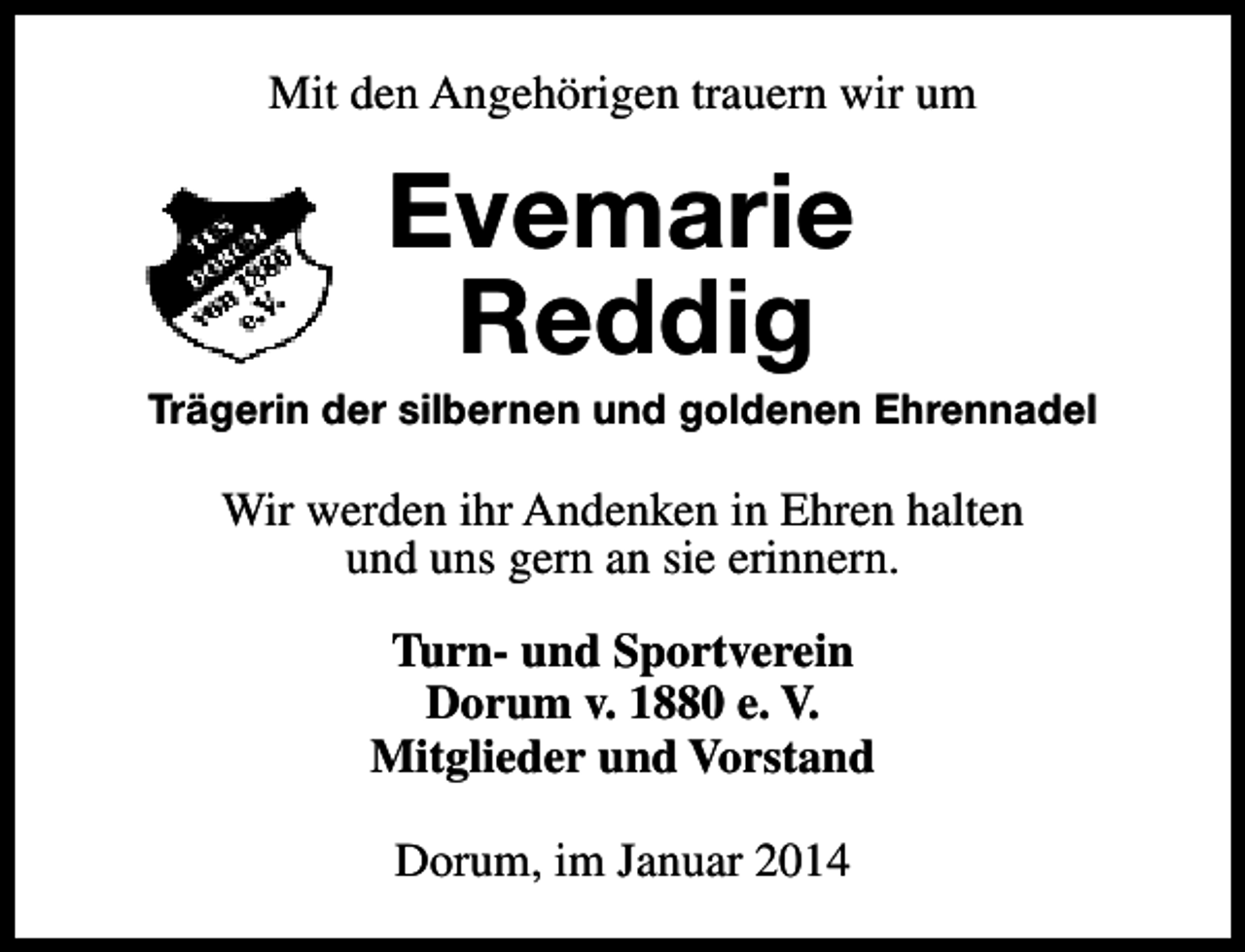 <p>Mit den Angehörigen trauern wir um</p><p>Evemarie<br />Reddig</p><p>Trägerin der silbernen und goldenen Ehrennadel</p><p>Wir werden ihr Andenken in Ehren halten<br />und uns gern an sie erinnern.<br />Turn- und Sportverein<br />Dorum v. 1880 e. V.<br />Mitglieder und Vorstand<br />Dorum, im Januar 2014</p>