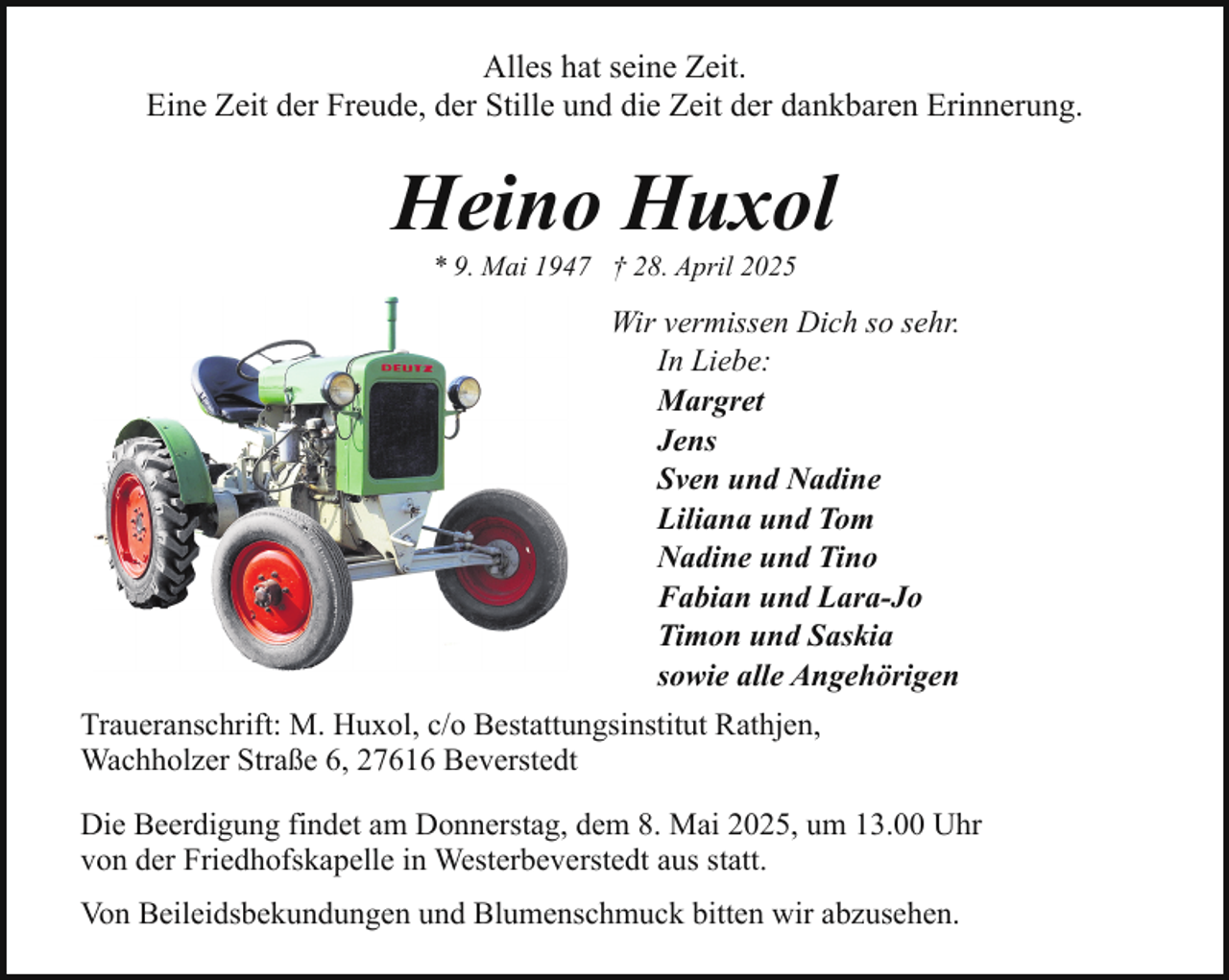 <p>Alles hat seine Zeit.<br />Eine Zeit der Freude, der Stille und die Zeit der dankbaren Erinnerung.</p><p>Heino Huxol<br />* 9. Mai 1947 † 28. April 2025</p><p>Wir vermissen Dich so sehr.<br />In Liebe:<br />Margret<br />Jens<br />Sven und Nadine<br />Liliana und Tom<br />Nadine und Tino<br />Fabian und Lara-Jo<br />Timon und Saskia<br />sowie alle Angehörigen<br />Traueranschrift: M. Huxol, c/o Bestattungsinstitut Rathjen,<br />Wachholzer Straße 6, 27616 Beverstedt<br />Die Beerdigung findet am Donnerstag, dem 8. Mai 2025, um 13.00 Uhr<br />von der Friedhofskapelle in Westerbeverstedt aus statt.<br />Von Beileidsbekundungen und Blumenschmuck bitten wir abzusehen.</p>
