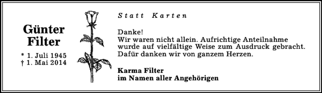 <p>Statt</p><p>Günter<br />Filter<br />* 1. Juli 1945<br />† 1. Mai 2014</p><p>Karten</p><p>Danke!<br />Wir waren nicht allein. Aufrichtige Anteilnahme<br />wurde auf vielfältige Weise zum Ausdruck gebracht.<br />Dafür danken wir von ganzem Herzen.<br />Karma Filter<br />im Namen aller Angehörigen</p>