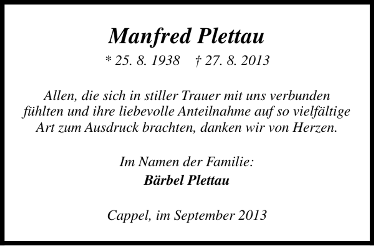 <p>Manfred Plettau<br />* 25. 8. 1938</p><p>† 27. 8. 2013</p><p>Allen, die sich in stiller Trauer mit uns verbunden<br />fühlten und ihre liebevolle Anteilnahme auf so vielfältige<br />Art zum Ausdruck brachten, danken wir von Herzen.<br />Im Namen der Familie:<br />Bärbel Plettau<br />Cappel, im September 2013</p>