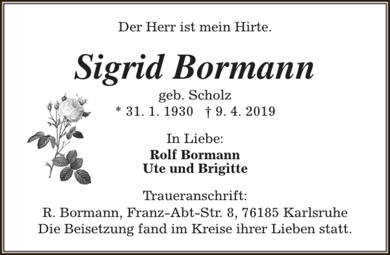 <p>Der Herr ist mein Hirte.</p><p>Sigrid Bormann<br />geb. Scholz<br />* 31. 1. 1930 † 9. 4. 2019<br />In Liebe:<br />Rolf Bormann<br />Ute und Brigitte<br />Traueranschrift:<br />R. Bormann, Franz-Abt-Str. 8, 76185 Karlsruhe<br />Die Beisetzung fand im Kreise ihrer Lieben statt.</p>