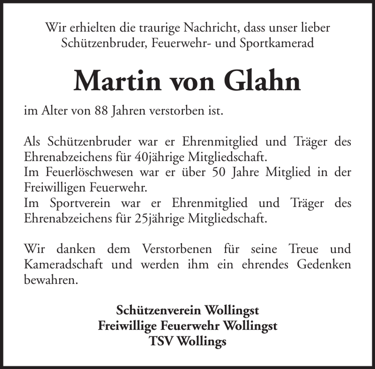 <p>Wir erhielten die traurige Nachricht, dass unser lieber<br />Schützenbruder, Feuerwehr- und Sportkamerad</p><p>Martin von Glahn<br />im Alter von 88 Jahren verstorben ist.<br />Als Schützenbruder war er Ehrenmitglied und Träger des<br />Ehrenabzeichens für 40jährige Mitgliedschaft.<br />Im Feuerlöschwesen war er über 50 Jahre Mitglied in der<br />Freiwilligen Feuerwehr.<br />Im Sportverein war er Ehrenmitglied und Träger des<br />Ehrenabzeichens für 25jährige Mitgliedschaft.<br />Wir danken dem Verstorbenen für seine Treue und<br />Kameradschaft und werden ihm ein ehrendes Gedenken<br />bewahren.<br />Schützenverein Wollingst<br />Freiwillige Feuerwehr Wollingst<br />TSV Wollings</p>
