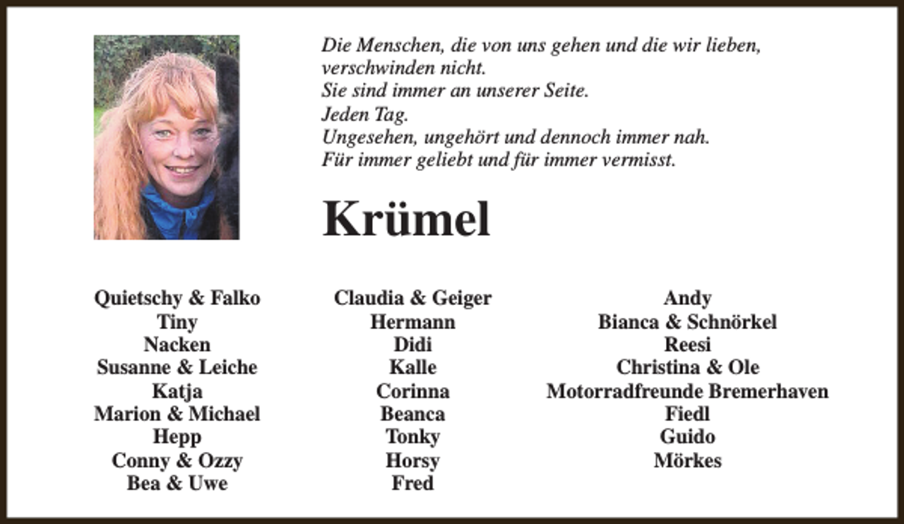 <p>Die Menschen, die von uns gehen und die wir lieben,<br />verschwinden nicht.<br />Sie sind immer an unserer Seite.<br />Jeden Tag.<br />Ungesehen, ungehört und dennoch immer nah.<br />Für immer geliebt und für immer vermisst.</p><p>Krümel<br />Quietschy &amp; Falko<br />Tiny<br />Nacken<br />Susanne &amp; Leiche<br />Katja<br />Marion &amp; Michael<br />Hepp<br />Conny &amp; Ozzy<br />Bea &amp; Uwe</p><p>Claudia &amp; Geiger<br />Hermann<br />Didi<br />Kalle<br />Corinna<br />Beanca<br />Tonky<br />Horsy<br />Fred</p><p>Andy<br />Bianca &amp; Schnörkel<br />Reesi<br />Christina &amp; Ole<br />Motorradfreunde Bremerhaven<br />Fiedl<br />Guido<br />Mörkes</p>