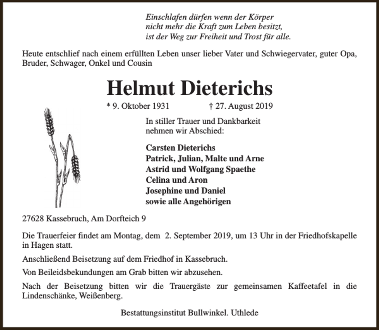 <p>Einschlafen dürfen wenn der Körper<br />nicht mehr die Kraft zum Leben besitzt,<br />ist der Weg zur Freiheit und Trost für alle.<br />Heute entschlief nach einem erfüllten Leben unser lieber Vater und Schwiegervater, guter Opa,<br />Bruder, Schwager, Onkel und Cousin</p><p>Helmut Dieterichs</p><p>* 9. Oktober 1931</p><p>† 27. August 2019</p><p>In stiller Trauer und Dankbarkeit<br />nehmen wir Abschied:<br />Carsten Dieterichs<br />Patrick, Julian, Malte und Arne<br />Astrid und Wolfgang Spaethe<br />Celina und Aron<br />Josephine und Daniel<br />sowie alle Angehörigen<br />27628 Kassebruch, Am Dorfteich 9<br />Die Trauerfeier findet am Montag, dem 2. September 2019, um 13 Uhr in der Friedhofskapelle<br />in Hagen statt.<br />Anschließend Beisetzung auf dem Friedhof in Kassebruch.<br />Von Beileidsbekundungen am Grab bitten wir abzusehen.<br />Nach der Beisetzung bitten wir die Trauergäste zur gemeinsamen Kaffeetafel in die<br />Lindenschänke, Weißenberg.<br />Bestattungsinstitut Bullwinkel. Uthlede</p>
