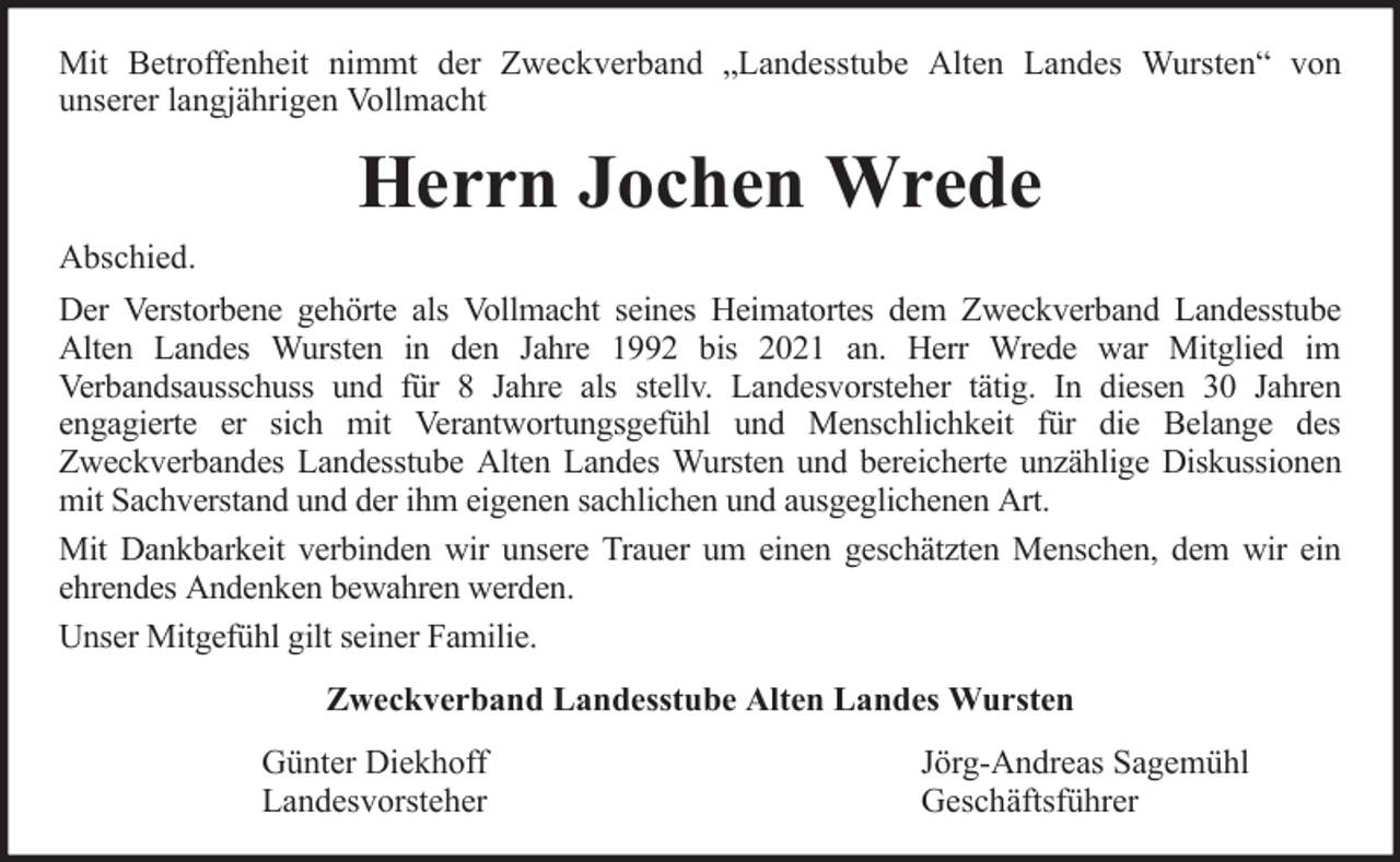 <p>Mit Betroffenheit nimmt der Zweckverband „Landesstube Alten Landes Wursten“ von<br />unserer langjährigen Vollmacht</p>
<p>Herrn Jochen Wrede<br />Abschied.<br />Der Verstorbene gehörte als Vollmacht seines Heimatortes dem Zweckverband Landesstube<br />Alten Landes Wursten in den Jahre 1992 bis 2021 an. Herr Wrede war Mitglied im<br />Verbandsausschuss und für 8 Jahre als stellv. Landesvorsteher tätig. In diesen 30 Jahren<br />engagierte er sich mit Verantwortungsgefühl und Menschlichkeit für die Belange des<br />Zweckverbandes Landesstube Alten Landes Wursten und bereicherte unzählige Diskussionen<br />mit Sachverstand und der ihm eigenen sachlichen und ausgeglichenen Art.<br />Mit Dankbarkeit verbinden wir unsere Trauer um einen geschätzten Menschen, dem wir ein<br />ehrendes Andenken bewahren werden.<br />Unser Mitgefühl gilt seiner Familie.<br />Zweckverband Landesstube Alten Landes Wursten<br />Günter Diekhoff<br />Landesvorsteher</p>
<p>Jörg-Andreas Sagemühl<br />Geschäftsführer</p>